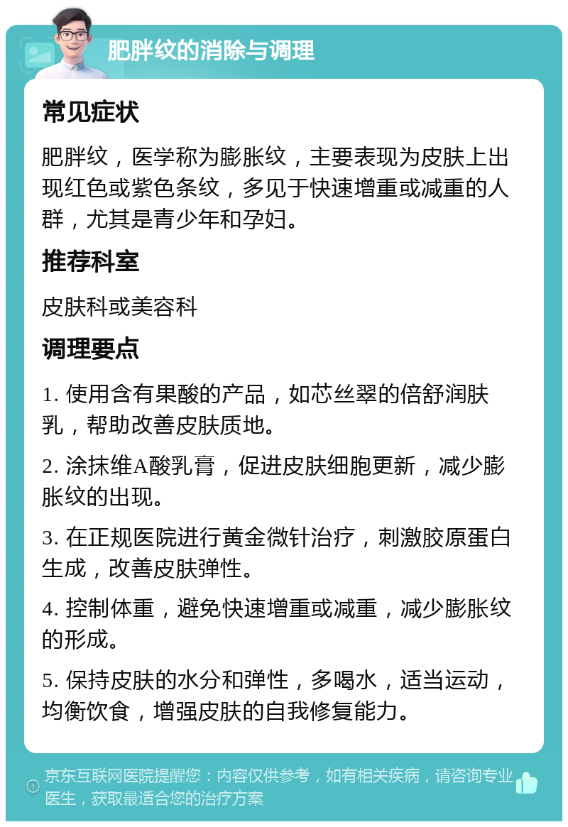 肥胖纹的消除与调理 常见症状 肥胖纹，医学称为膨胀纹，主要表现为皮肤上出现红色或紫色条纹，多见于快速增重或减重的人群，尤其是青少年和孕妇。 推荐科室 皮肤科或美容科 调理要点 1. 使用含有果酸的产品，如芯丝翠的倍舒润肤乳，帮助改善皮肤质地。 2. 涂抹维A酸乳膏，促进皮肤细胞更新，减少膨胀纹的出现。 3. 在正规医院进行黄金微针治疗，刺激胶原蛋白生成，改善皮肤弹性。 4. 控制体重，避免快速增重或减重，减少膨胀纹的形成。 5. 保持皮肤的水分和弹性，多喝水，适当运动，均衡饮食，增强皮肤的自我修复能力。