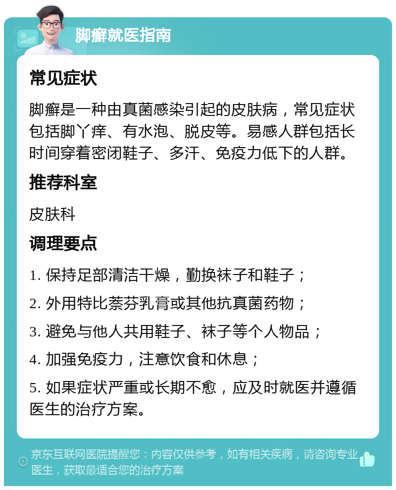 脚癣就医指南 常见症状 脚癣是一种由真菌感染引起的皮肤病，常见症状包括脚丫痒、有水泡、脱皮等。易感人群包括长时间穿着密闭鞋子、多汗、免疫力低下的人群。 推荐科室 皮肤科 调理要点 1. 保持足部清洁干燥，勤换袜子和鞋子； 2. 外用特比萘芬乳膏或其他抗真菌药物； 3. 避免与他人共用鞋子、袜子等个人物品； 4. 加强免疫力，注意饮食和休息； 5. 如果症状严重或长期不愈，应及时就医并遵循医生的治疗方案。