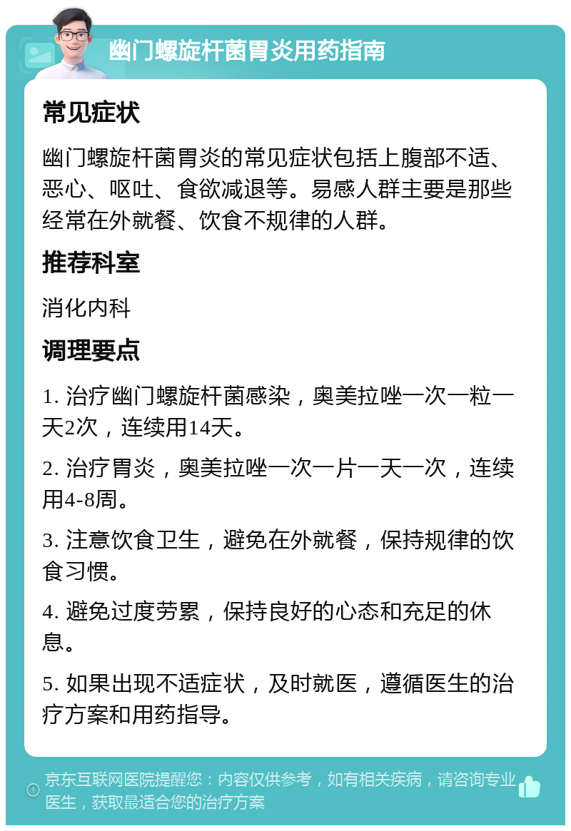 幽门螺旋杆菌胃炎用药指南 常见症状 幽门螺旋杆菌胃炎的常见症状包括上腹部不适、恶心、呕吐、食欲减退等。易感人群主要是那些经常在外就餐、饮食不规律的人群。 推荐科室 消化内科 调理要点 1. 治疗幽门螺旋杆菌感染，奥美拉唑一次一粒一天2次，连续用14天。 2. 治疗胃炎，奥美拉唑一次一片一天一次，连续用4-8周。 3. 注意饮食卫生，避免在外就餐，保持规律的饮食习惯。 4. 避免过度劳累，保持良好的心态和充足的休息。 5. 如果出现不适症状，及时就医，遵循医生的治疗方案和用药指导。