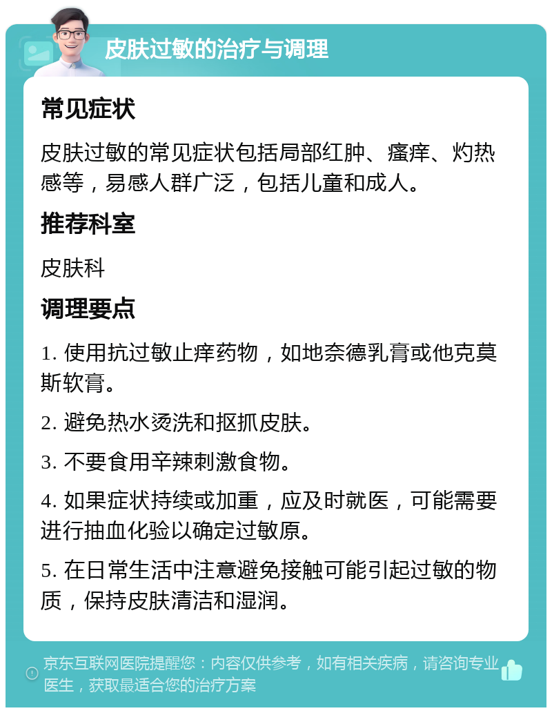 皮肤过敏的治疗与调理 常见症状 皮肤过敏的常见症状包括局部红肿、瘙痒、灼热感等，易感人群广泛，包括儿童和成人。 推荐科室 皮肤科 调理要点 1. 使用抗过敏止痒药物，如地奈德乳膏或他克莫斯软膏。 2. 避免热水烫洗和抠抓皮肤。 3. 不要食用辛辣刺激食物。 4. 如果症状持续或加重，应及时就医，可能需要进行抽血化验以确定过敏原。 5. 在日常生活中注意避免接触可能引起过敏的物质，保持皮肤清洁和湿润。