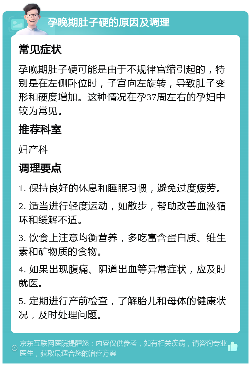 孕晚期肚子硬的原因及调理 常见症状 孕晚期肚子硬可能是由于不规律宫缩引起的，特别是在左侧卧位时，子宫向左旋转，导致肚子变形和硬度增加。这种情况在孕37周左右的孕妇中较为常见。 推荐科室 妇产科 调理要点 1. 保持良好的休息和睡眠习惯，避免过度疲劳。 2. 适当进行轻度运动，如散步，帮助改善血液循环和缓解不适。 3. 饮食上注意均衡营养，多吃富含蛋白质、维生素和矿物质的食物。 4. 如果出现腹痛、阴道出血等异常症状，应及时就医。 5. 定期进行产前检查，了解胎儿和母体的健康状况，及时处理问题。