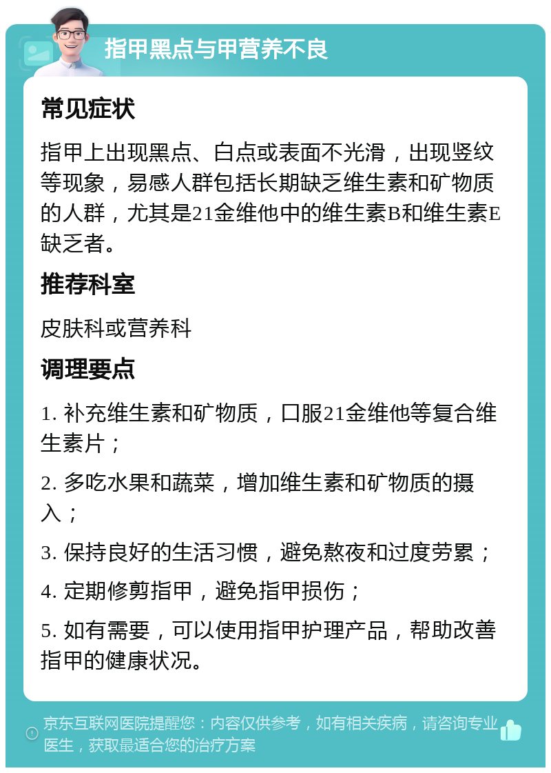 指甲黑点与甲营养不良 常见症状 指甲上出现黑点、白点或表面不光滑，出现竖纹等现象，易感人群包括长期缺乏维生素和矿物质的人群，尤其是21金维他中的维生素B和维生素E缺乏者。 推荐科室 皮肤科或营养科 调理要点 1. 补充维生素和矿物质，口服21金维他等复合维生素片； 2. 多吃水果和蔬菜，增加维生素和矿物质的摄入； 3. 保持良好的生活习惯，避免熬夜和过度劳累； 4. 定期修剪指甲，避免指甲损伤； 5. 如有需要，可以使用指甲护理产品，帮助改善指甲的健康状况。