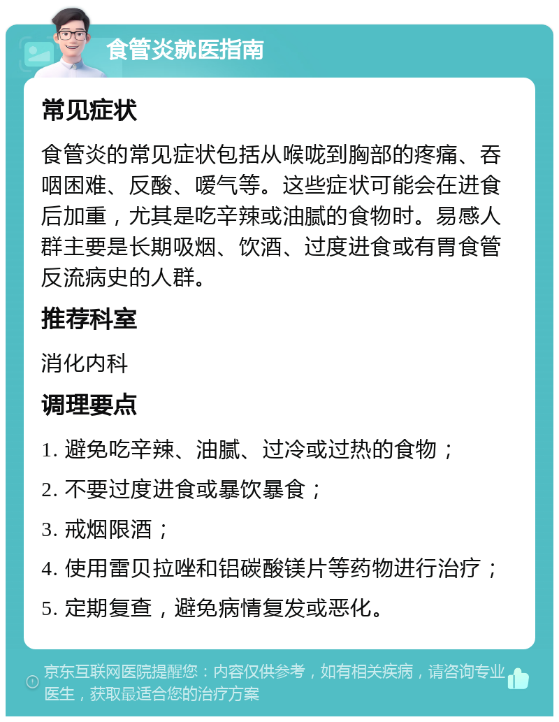 食管炎就医指南 常见症状 食管炎的常见症状包括从喉咙到胸部的疼痛、吞咽困难、反酸、嗳气等。这些症状可能会在进食后加重，尤其是吃辛辣或油腻的食物时。易感人群主要是长期吸烟、饮酒、过度进食或有胃食管反流病史的人群。 推荐科室 消化内科 调理要点 1. 避免吃辛辣、油腻、过冷或过热的食物； 2. 不要过度进食或暴饮暴食； 3. 戒烟限酒； 4. 使用雷贝拉唑和铝碳酸镁片等药物进行治疗； 5. 定期复查，避免病情复发或恶化。