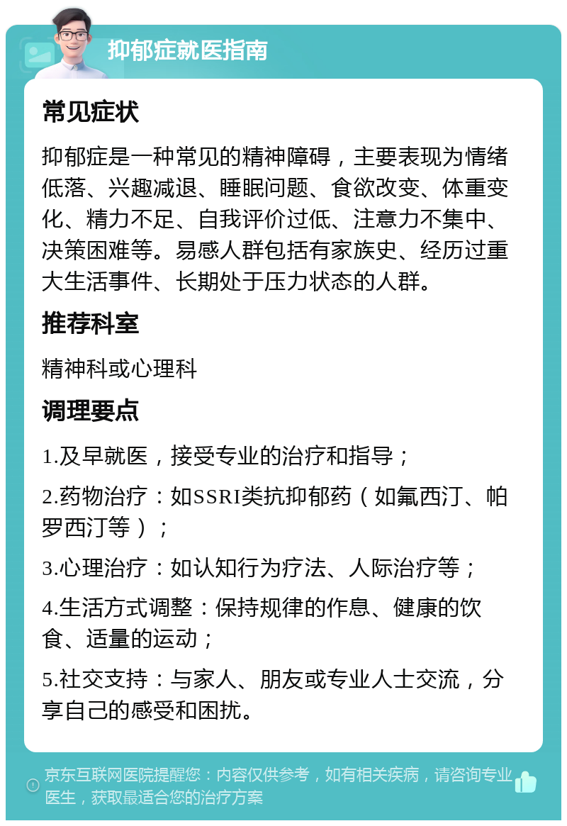 抑郁症就医指南 常见症状 抑郁症是一种常见的精神障碍，主要表现为情绪低落、兴趣减退、睡眠问题、食欲改变、体重变化、精力不足、自我评价过低、注意力不集中、决策困难等。易感人群包括有家族史、经历过重大生活事件、长期处于压力状态的人群。 推荐科室 精神科或心理科 调理要点 1.及早就医，接受专业的治疗和指导； 2.药物治疗：如SSRI类抗抑郁药（如氟西汀、帕罗西汀等）； 3.心理治疗：如认知行为疗法、人际治疗等； 4.生活方式调整：保持规律的作息、健康的饮食、适量的运动； 5.社交支持：与家人、朋友或专业人士交流，分享自己的感受和困扰。