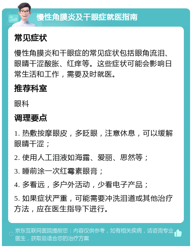 慢性角膜炎及干眼症就医指南 常见症状 慢性角膜炎和干眼症的常见症状包括眼角流泪、眼睛干涩酸胀、红痒等。这些症状可能会影响日常生活和工作，需要及时就医。 推荐科室 眼科 调理要点 1. 热敷按摩眼皮，多眨眼，注意休息，可以缓解眼睛干涩； 2. 使用人工泪液如海露、爱丽、思然等； 3. 睡前涂一次红霉素眼膏； 4. 多看远，多户外活动，少看电子产品； 5. 如果症状严重，可能需要冲洗泪道或其他治疗方法，应在医生指导下进行。