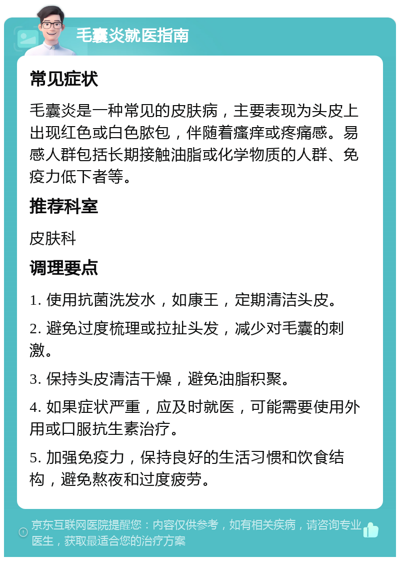 毛囊炎就医指南 常见症状 毛囊炎是一种常见的皮肤病，主要表现为头皮上出现红色或白色脓包，伴随着瘙痒或疼痛感。易感人群包括长期接触油脂或化学物质的人群、免疫力低下者等。 推荐科室 皮肤科 调理要点 1. 使用抗菌洗发水，如康王，定期清洁头皮。 2. 避免过度梳理或拉扯头发，减少对毛囊的刺激。 3. 保持头皮清洁干燥，避免油脂积聚。 4. 如果症状严重，应及时就医，可能需要使用外用或口服抗生素治疗。 5. 加强免疫力，保持良好的生活习惯和饮食结构，避免熬夜和过度疲劳。