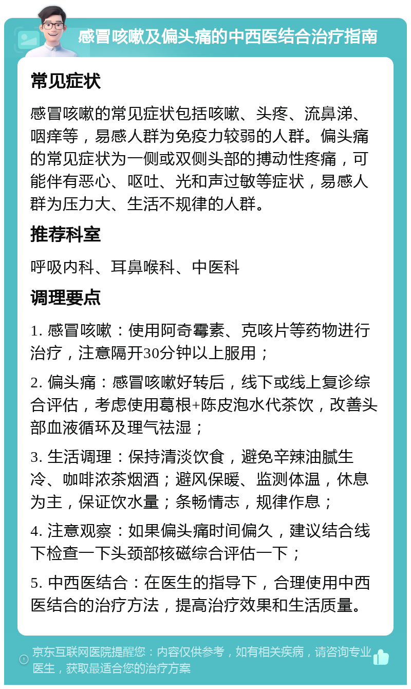 感冒咳嗽及偏头痛的中西医结合治疗指南 常见症状 感冒咳嗽的常见症状包括咳嗽、头疼、流鼻涕、咽痒等，易感人群为免疫力较弱的人群。偏头痛的常见症状为一侧或双侧头部的搏动性疼痛，可能伴有恶心、呕吐、光和声过敏等症状，易感人群为压力大、生活不规律的人群。 推荐科室 呼吸内科、耳鼻喉科、中医科 调理要点 1. 感冒咳嗽：使用阿奇霉素、克咳片等药物进行治疗，注意隔开30分钟以上服用； 2. 偏头痛：感冒咳嗽好转后，线下或线上复诊综合评估，考虑使用葛根+陈皮泡水代茶饮，改善头部血液循环及理气祛湿； 3. 生活调理：保持清淡饮食，避免辛辣油腻生冷、咖啡浓茶烟酒；避风保暖、监测体温，休息为主，保证饮水量；条畅情志，规律作息； 4. 注意观察：如果偏头痛时间偏久，建议结合线下检查一下头颈部核磁综合评估一下； 5. 中西医结合：在医生的指导下，合理使用中西医结合的治疗方法，提高治疗效果和生活质量。