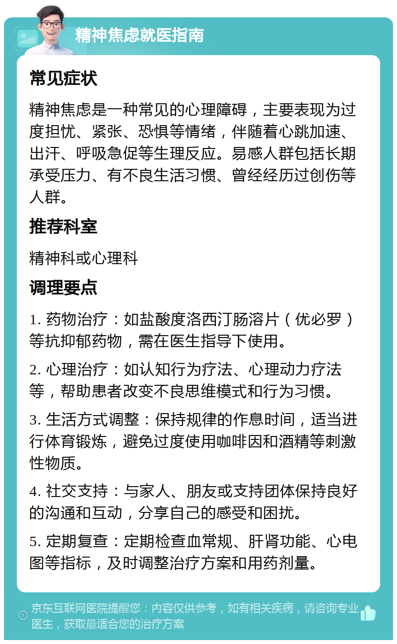 精神焦虑就医指南 常见症状 精神焦虑是一种常见的心理障碍，主要表现为过度担忧、紧张、恐惧等情绪，伴随着心跳加速、出汗、呼吸急促等生理反应。易感人群包括长期承受压力、有不良生活习惯、曾经经历过创伤等人群。 推荐科室 精神科或心理科 调理要点 1. 药物治疗：如盐酸度洛西汀肠溶片（优必罗）等抗抑郁药物，需在医生指导下使用。 2. 心理治疗：如认知行为疗法、心理动力疗法等，帮助患者改变不良思维模式和行为习惯。 3. 生活方式调整：保持规律的作息时间，适当进行体育锻炼，避免过度使用咖啡因和酒精等刺激性物质。 4. 社交支持：与家人、朋友或支持团体保持良好的沟通和互动，分享自己的感受和困扰。 5. 定期复查：定期检查血常规、肝肾功能、心电图等指标，及时调整治疗方案和用药剂量。