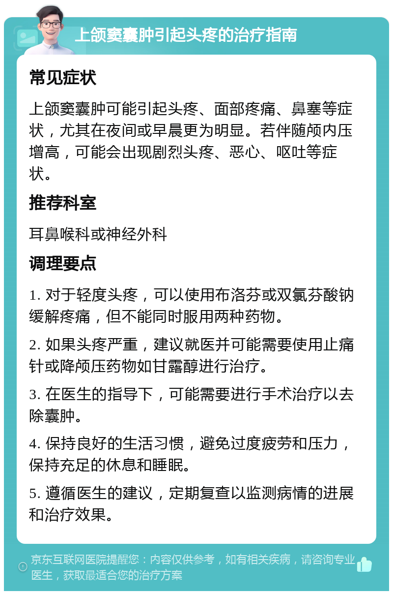 上颌窦囊肿引起头疼的治疗指南 常见症状 上颌窦囊肿可能引起头疼、面部疼痛、鼻塞等症状，尤其在夜间或早晨更为明显。若伴随颅内压增高，可能会出现剧烈头疼、恶心、呕吐等症状。 推荐科室 耳鼻喉科或神经外科 调理要点 1. 对于轻度头疼，可以使用布洛芬或双氯芬酸钠缓解疼痛，但不能同时服用两种药物。 2. 如果头疼严重，建议就医并可能需要使用止痛针或降颅压药物如甘露醇进行治疗。 3. 在医生的指导下，可能需要进行手术治疗以去除囊肿。 4. 保持良好的生活习惯，避免过度疲劳和压力，保持充足的休息和睡眠。 5. 遵循医生的建议，定期复查以监测病情的进展和治疗效果。