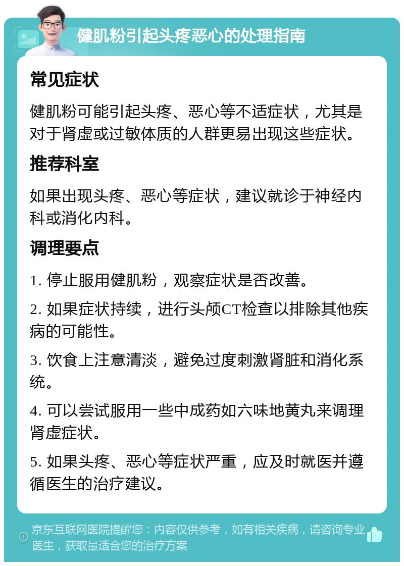 健肌粉引起头疼恶心的处理指南 常见症状 健肌粉可能引起头疼、恶心等不适症状，尤其是对于肾虚或过敏体质的人群更易出现这些症状。 推荐科室 如果出现头疼、恶心等症状，建议就诊于神经内科或消化内科。 调理要点 1. 停止服用健肌粉，观察症状是否改善。 2. 如果症状持续，进行头颅CT检查以排除其他疾病的可能性。 3. 饮食上注意清淡，避免过度刺激肾脏和消化系统。 4. 可以尝试服用一些中成药如六味地黄丸来调理肾虚症状。 5. 如果头疼、恶心等症状严重，应及时就医并遵循医生的治疗建议。