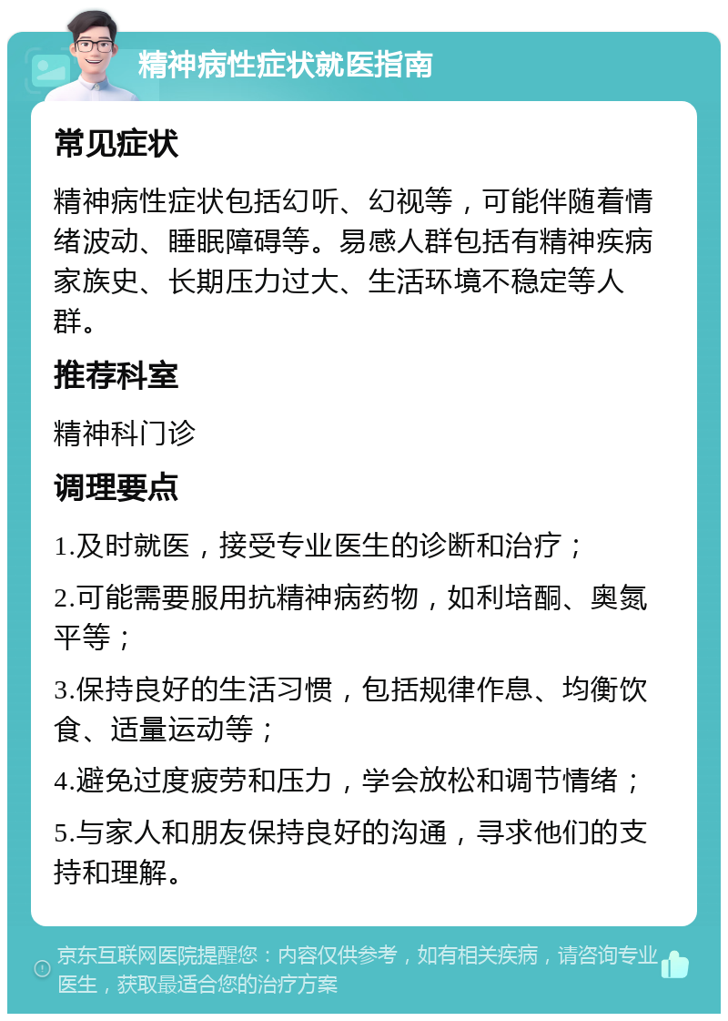 精神病性症状就医指南 常见症状 精神病性症状包括幻听、幻视等，可能伴随着情绪波动、睡眠障碍等。易感人群包括有精神疾病家族史、长期压力过大、生活环境不稳定等人群。 推荐科室 精神科门诊 调理要点 1.及时就医，接受专业医生的诊断和治疗； 2.可能需要服用抗精神病药物，如利培酮、奥氮平等； 3.保持良好的生活习惯，包括规律作息、均衡饮食、适量运动等； 4.避免过度疲劳和压力，学会放松和调节情绪； 5.与家人和朋友保持良好的沟通，寻求他们的支持和理解。