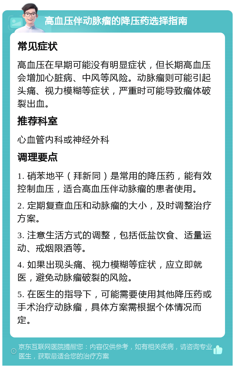 高血压伴动脉瘤的降压药选择指南 常见症状 高血压在早期可能没有明显症状，但长期高血压会增加心脏病、中风等风险。动脉瘤则可能引起头痛、视力模糊等症状，严重时可能导致瘤体破裂出血。 推荐科室 心血管内科或神经外科 调理要点 1. 硝苯地平（拜新同）是常用的降压药，能有效控制血压，适合高血压伴动脉瘤的患者使用。 2. 定期复查血压和动脉瘤的大小，及时调整治疗方案。 3. 注意生活方式的调整，包括低盐饮食、适量运动、戒烟限酒等。 4. 如果出现头痛、视力模糊等症状，应立即就医，避免动脉瘤破裂的风险。 5. 在医生的指导下，可能需要使用其他降压药或手术治疗动脉瘤，具体方案需根据个体情况而定。