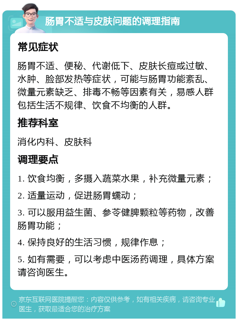 肠胃不适与皮肤问题的调理指南 常见症状 肠胃不适、便秘、代谢低下、皮肤长痘或过敏、水肿、脸部发热等症状，可能与肠胃功能紊乱、微量元素缺乏、排毒不畅等因素有关，易感人群包括生活不规律、饮食不均衡的人群。 推荐科室 消化内科、皮肤科 调理要点 1. 饮食均衡，多摄入蔬菜水果，补充微量元素； 2. 适量运动，促进肠胃蠕动； 3. 可以服用益生菌、参苓健脾颗粒等药物，改善肠胃功能； 4. 保持良好的生活习惯，规律作息； 5. 如有需要，可以考虑中医汤药调理，具体方案请咨询医生。