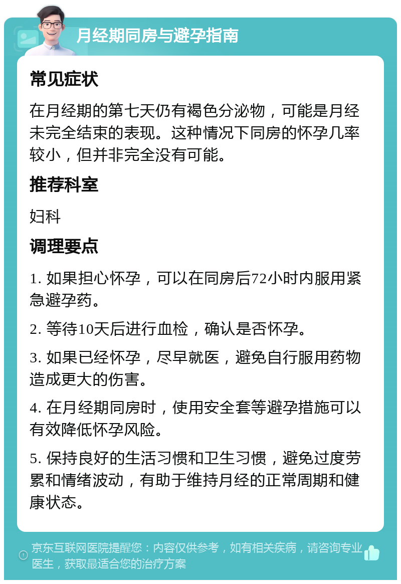 月经期同房与避孕指南 常见症状 在月经期的第七天仍有褐色分泌物，可能是月经未完全结束的表现。这种情况下同房的怀孕几率较小，但并非完全没有可能。 推荐科室 妇科 调理要点 1. 如果担心怀孕，可以在同房后72小时内服用紧急避孕药。 2. 等待10天后进行血检，确认是否怀孕。 3. 如果已经怀孕，尽早就医，避免自行服用药物造成更大的伤害。 4. 在月经期同房时，使用安全套等避孕措施可以有效降低怀孕风险。 5. 保持良好的生活习惯和卫生习惯，避免过度劳累和情绪波动，有助于维持月经的正常周期和健康状态。