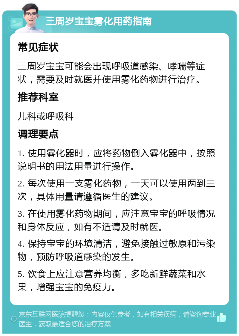 三周岁宝宝雾化用药指南 常见症状 三周岁宝宝可能会出现呼吸道感染、哮喘等症状，需要及时就医并使用雾化药物进行治疗。 推荐科室 儿科或呼吸科 调理要点 1. 使用雾化器时，应将药物倒入雾化器中，按照说明书的用法用量进行操作。 2. 每次使用一支雾化药物，一天可以使用两到三次，具体用量请遵循医生的建议。 3. 在使用雾化药物期间，应注意宝宝的呼吸情况和身体反应，如有不适请及时就医。 4. 保持宝宝的环境清洁，避免接触过敏原和污染物，预防呼吸道感染的发生。 5. 饮食上应注意营养均衡，多吃新鲜蔬菜和水果，增强宝宝的免疫力。