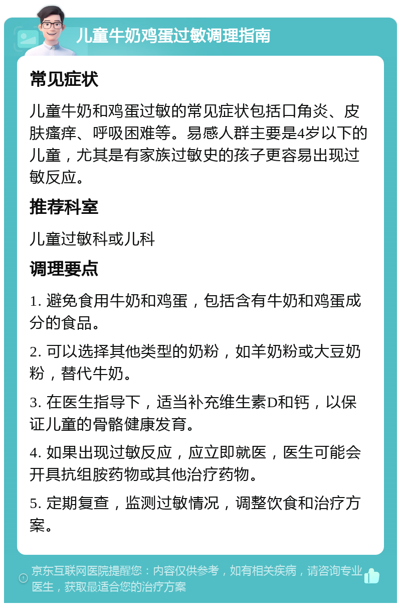 儿童牛奶鸡蛋过敏调理指南 常见症状 儿童牛奶和鸡蛋过敏的常见症状包括口角炎、皮肤瘙痒、呼吸困难等。易感人群主要是4岁以下的儿童，尤其是有家族过敏史的孩子更容易出现过敏反应。 推荐科室 儿童过敏科或儿科 调理要点 1. 避免食用牛奶和鸡蛋，包括含有牛奶和鸡蛋成分的食品。 2. 可以选择其他类型的奶粉，如羊奶粉或大豆奶粉，替代牛奶。 3. 在医生指导下，适当补充维生素D和钙，以保证儿童的骨骼健康发育。 4. 如果出现过敏反应，应立即就医，医生可能会开具抗组胺药物或其他治疗药物。 5. 定期复查，监测过敏情况，调整饮食和治疗方案。