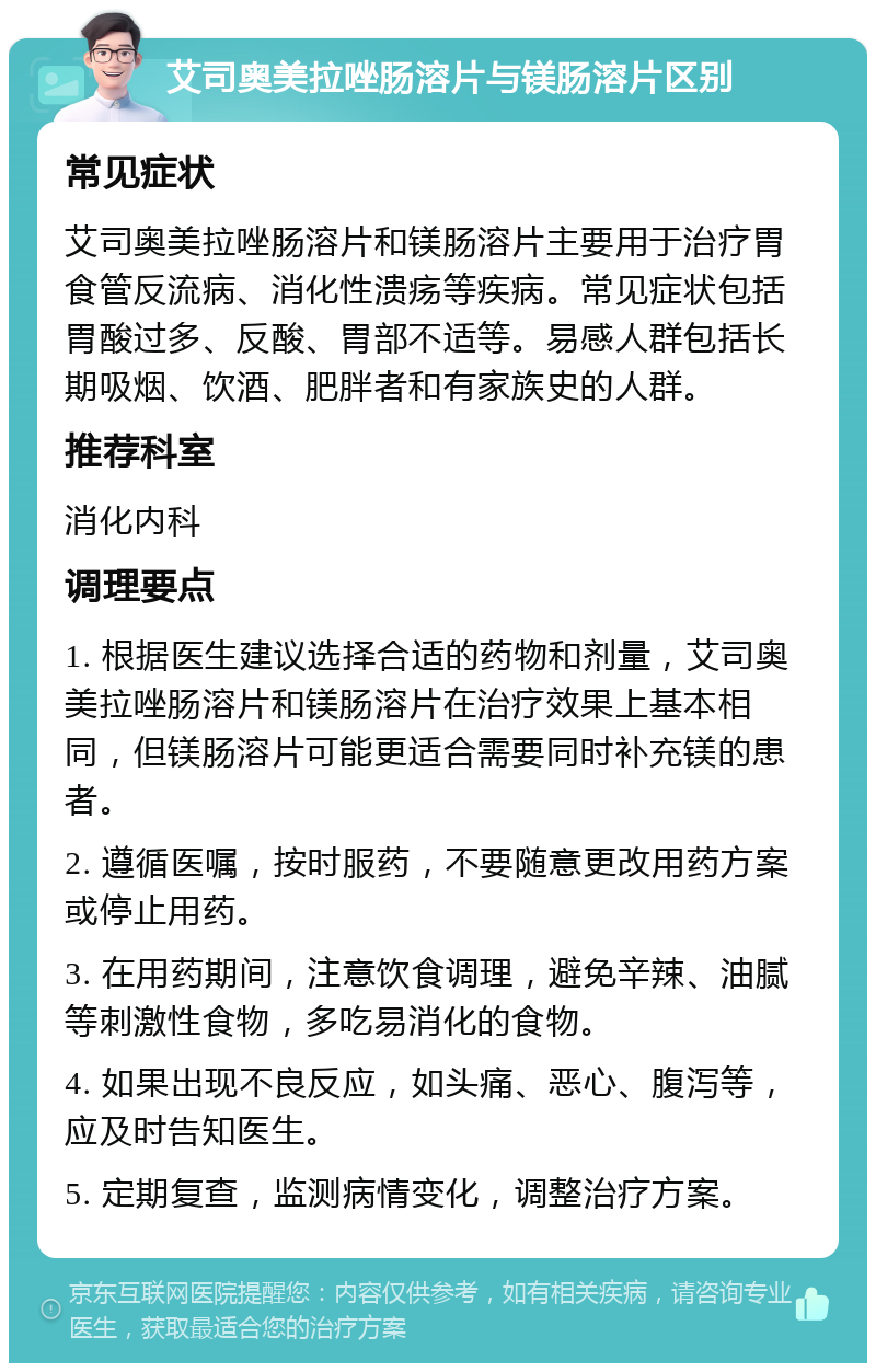 艾司奥美拉唑肠溶片与镁肠溶片区别 常见症状 艾司奥美拉唑肠溶片和镁肠溶片主要用于治疗胃食管反流病、消化性溃疡等疾病。常见症状包括胃酸过多、反酸、胃部不适等。易感人群包括长期吸烟、饮酒、肥胖者和有家族史的人群。 推荐科室 消化内科 调理要点 1. 根据医生建议选择合适的药物和剂量，艾司奥美拉唑肠溶片和镁肠溶片在治疗效果上基本相同，但镁肠溶片可能更适合需要同时补充镁的患者。 2. 遵循医嘱，按时服药，不要随意更改用药方案或停止用药。 3. 在用药期间，注意饮食调理，避免辛辣、油腻等刺激性食物，多吃易消化的食物。 4. 如果出现不良反应，如头痛、恶心、腹泻等，应及时告知医生。 5. 定期复查，监测病情变化，调整治疗方案。