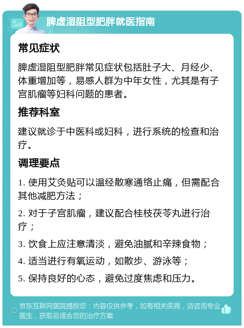 脾虚湿阻型肥胖就医指南 常见症状 脾虚湿阻型肥胖常见症状包括肚子大、月经少、体重增加等，易感人群为中年女性，尤其是有子宫肌瘤等妇科问题的患者。 推荐科室 建议就诊于中医科或妇科，进行系统的检查和治疗。 调理要点 1. 使用艾灸贴可以温经散寒通络止痛，但需配合其他减肥方法； 2. 对于子宫肌瘤，建议配合桂枝茯苓丸进行治疗； 3. 饮食上应注意清淡，避免油腻和辛辣食物； 4. 适当进行有氧运动，如散步、游泳等； 5. 保持良好的心态，避免过度焦虑和压力。