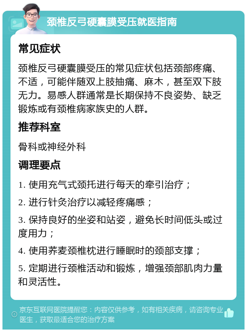 颈椎反弓硬囊膜受压就医指南 常见症状 颈椎反弓硬囊膜受压的常见症状包括颈部疼痛、不适，可能伴随双上肢抽痛、麻木，甚至双下肢无力。易感人群通常是长期保持不良姿势、缺乏锻炼或有颈椎病家族史的人群。 推荐科室 骨科或神经外科 调理要点 1. 使用充气式颈托进行每天的牵引治疗； 2. 进行针灸治疗以减轻疼痛感； 3. 保持良好的坐姿和站姿，避免长时间低头或过度用力； 4. 使用荞麦颈椎枕进行睡眠时的颈部支撑； 5. 定期进行颈椎活动和锻炼，增强颈部肌肉力量和灵活性。