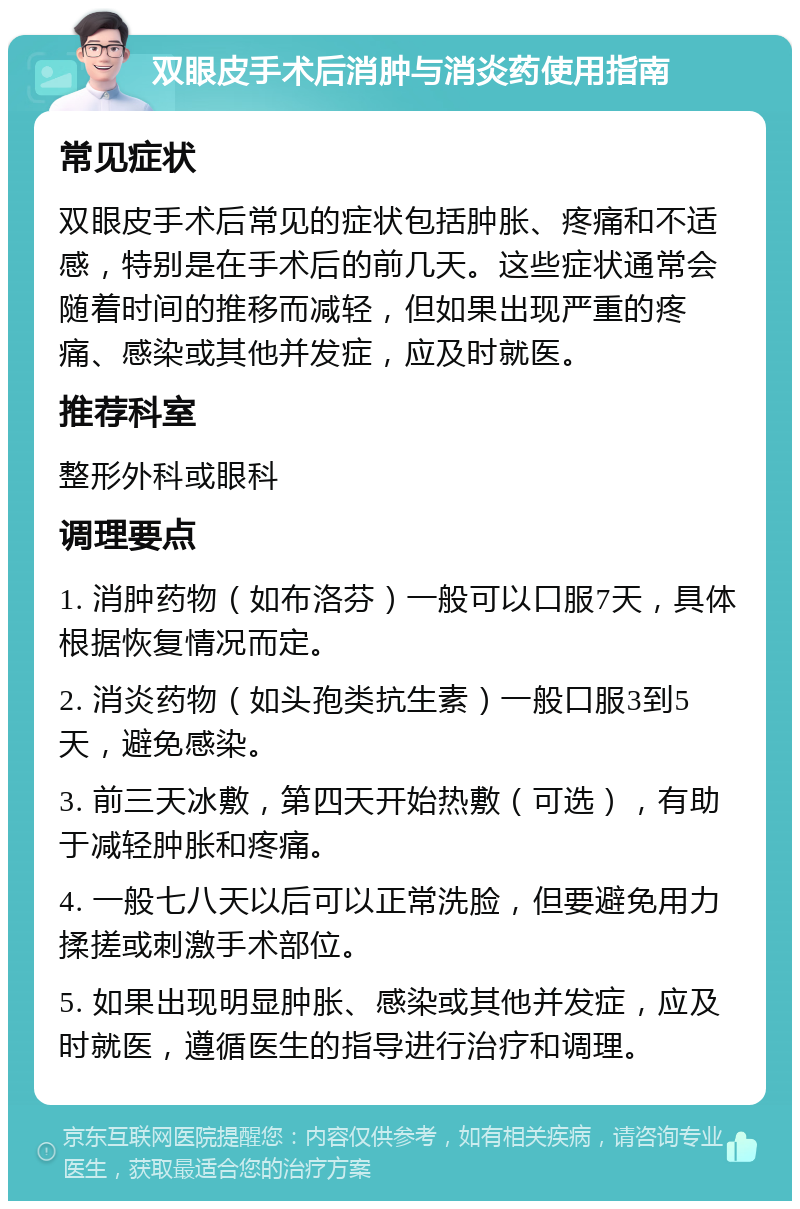 双眼皮手术后消肿与消炎药使用指南 常见症状 双眼皮手术后常见的症状包括肿胀、疼痛和不适感，特别是在手术后的前几天。这些症状通常会随着时间的推移而减轻，但如果出现严重的疼痛、感染或其他并发症，应及时就医。 推荐科室 整形外科或眼科 调理要点 1. 消肿药物（如布洛芬）一般可以口服7天，具体根据恢复情况而定。 2. 消炎药物（如头孢类抗生素）一般口服3到5天，避免感染。 3. 前三天冰敷，第四天开始热敷（可选），有助于减轻肿胀和疼痛。 4. 一般七八天以后可以正常洗脸，但要避免用力揉搓或刺激手术部位。 5. 如果出现明显肿胀、感染或其他并发症，应及时就医，遵循医生的指导进行治疗和调理。