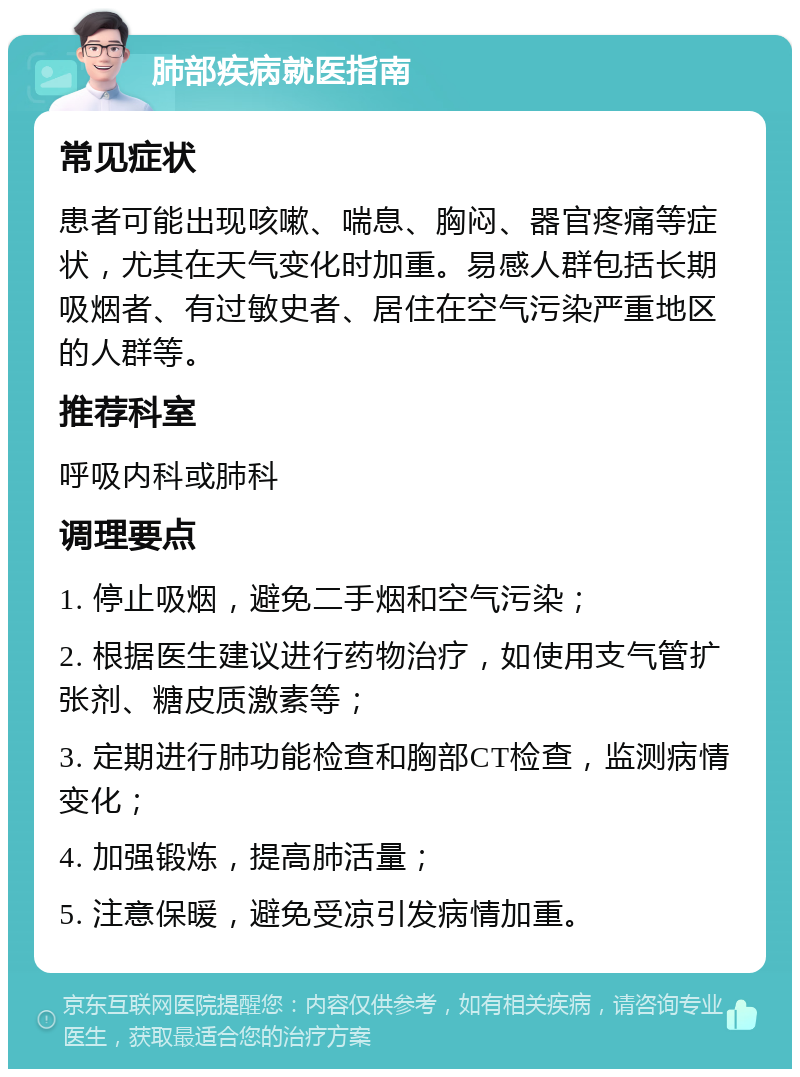 肺部疾病就医指南 常见症状 患者可能出现咳嗽、喘息、胸闷、器官疼痛等症状，尤其在天气变化时加重。易感人群包括长期吸烟者、有过敏史者、居住在空气污染严重地区的人群等。 推荐科室 呼吸内科或肺科 调理要点 1. 停止吸烟，避免二手烟和空气污染； 2. 根据医生建议进行药物治疗，如使用支气管扩张剂、糖皮质激素等； 3. 定期进行肺功能检查和胸部CT检查，监测病情变化； 4. 加强锻炼，提高肺活量； 5. 注意保暖，避免受凉引发病情加重。