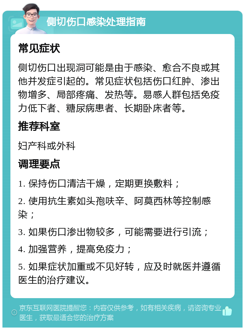 侧切伤口感染处理指南 常见症状 侧切伤口出现洞可能是由于感染、愈合不良或其他并发症引起的。常见症状包括伤口红肿、渗出物增多、局部疼痛、发热等。易感人群包括免疫力低下者、糖尿病患者、长期卧床者等。 推荐科室 妇产科或外科 调理要点 1. 保持伤口清洁干燥，定期更换敷料； 2. 使用抗生素如头孢呋辛、阿莫西林等控制感染； 3. 如果伤口渗出物较多，可能需要进行引流； 4. 加强营养，提高免疫力； 5. 如果症状加重或不见好转，应及时就医并遵循医生的治疗建议。