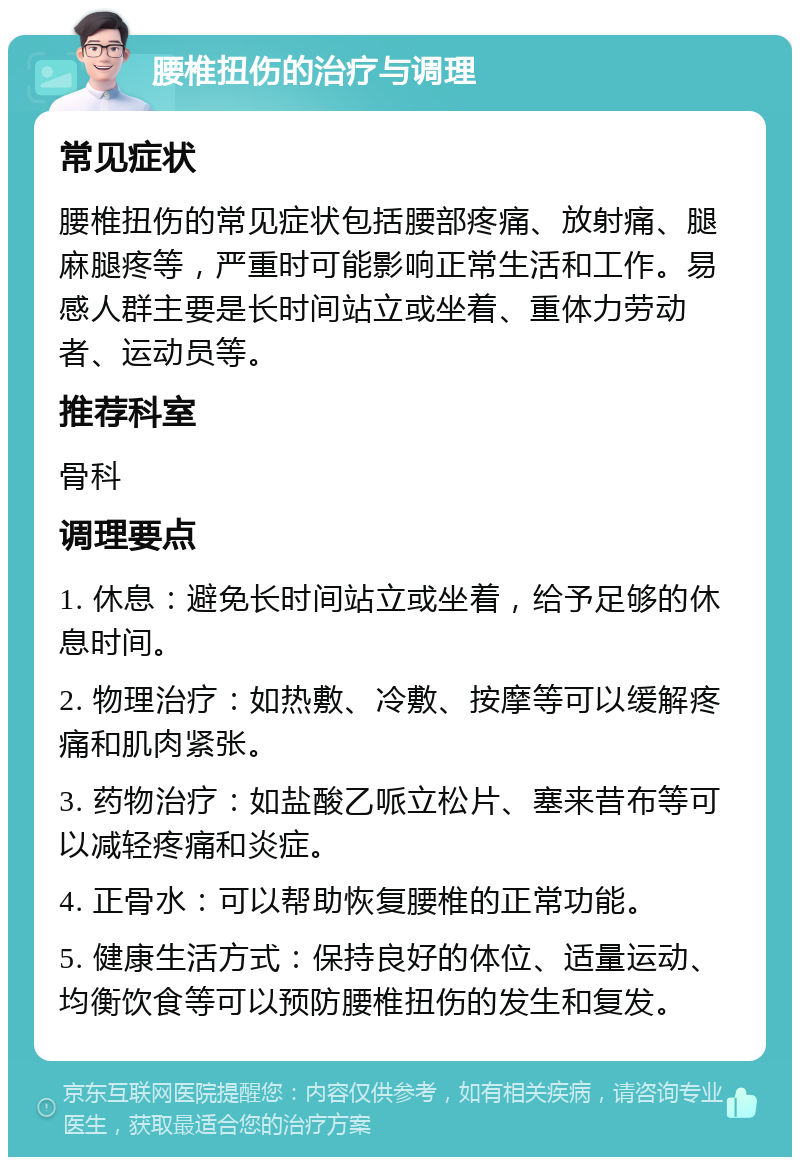 腰椎扭伤的治疗与调理 常见症状 腰椎扭伤的常见症状包括腰部疼痛、放射痛、腿麻腿疼等，严重时可能影响正常生活和工作。易感人群主要是长时间站立或坐着、重体力劳动者、运动员等。 推荐科室 骨科 调理要点 1. 休息：避免长时间站立或坐着，给予足够的休息时间。 2. 物理治疗：如热敷、冷敷、按摩等可以缓解疼痛和肌肉紧张。 3. 药物治疗：如盐酸乙哌立松片、塞来昔布等可以减轻疼痛和炎症。 4. 正骨水：可以帮助恢复腰椎的正常功能。 5. 健康生活方式：保持良好的体位、适量运动、均衡饮食等可以预防腰椎扭伤的发生和复发。