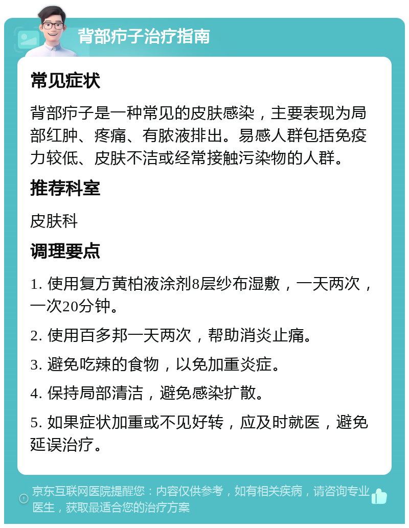 背部疖子治疗指南 常见症状 背部疖子是一种常见的皮肤感染，主要表现为局部红肿、疼痛、有脓液排出。易感人群包括免疫力较低、皮肤不洁或经常接触污染物的人群。 推荐科室 皮肤科 调理要点 1. 使用复方黄柏液涂剂8层纱布湿敷，一天两次，一次20分钟。 2. 使用百多邦一天两次，帮助消炎止痛。 3. 避免吃辣的食物，以免加重炎症。 4. 保持局部清洁，避免感染扩散。 5. 如果症状加重或不见好转，应及时就医，避免延误治疗。