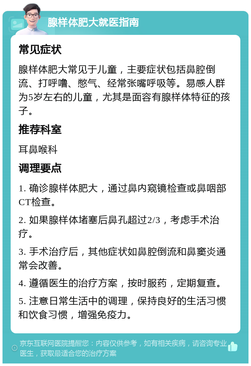 腺样体肥大就医指南 常见症状 腺样体肥大常见于儿童，主要症状包括鼻腔倒流、打呼噜、憋气、经常张嘴呼吸等。易感人群为5岁左右的儿童，尤其是面容有腺样体特征的孩子。 推荐科室 耳鼻喉科 调理要点 1. 确诊腺样体肥大，通过鼻内窥镜检查或鼻咽部CT检查。 2. 如果腺样体堵塞后鼻孔超过2/3，考虑手术治疗。 3. 手术治疗后，其他症状如鼻腔倒流和鼻窦炎通常会改善。 4. 遵循医生的治疗方案，按时服药，定期复查。 5. 注意日常生活中的调理，保持良好的生活习惯和饮食习惯，增强免疫力。