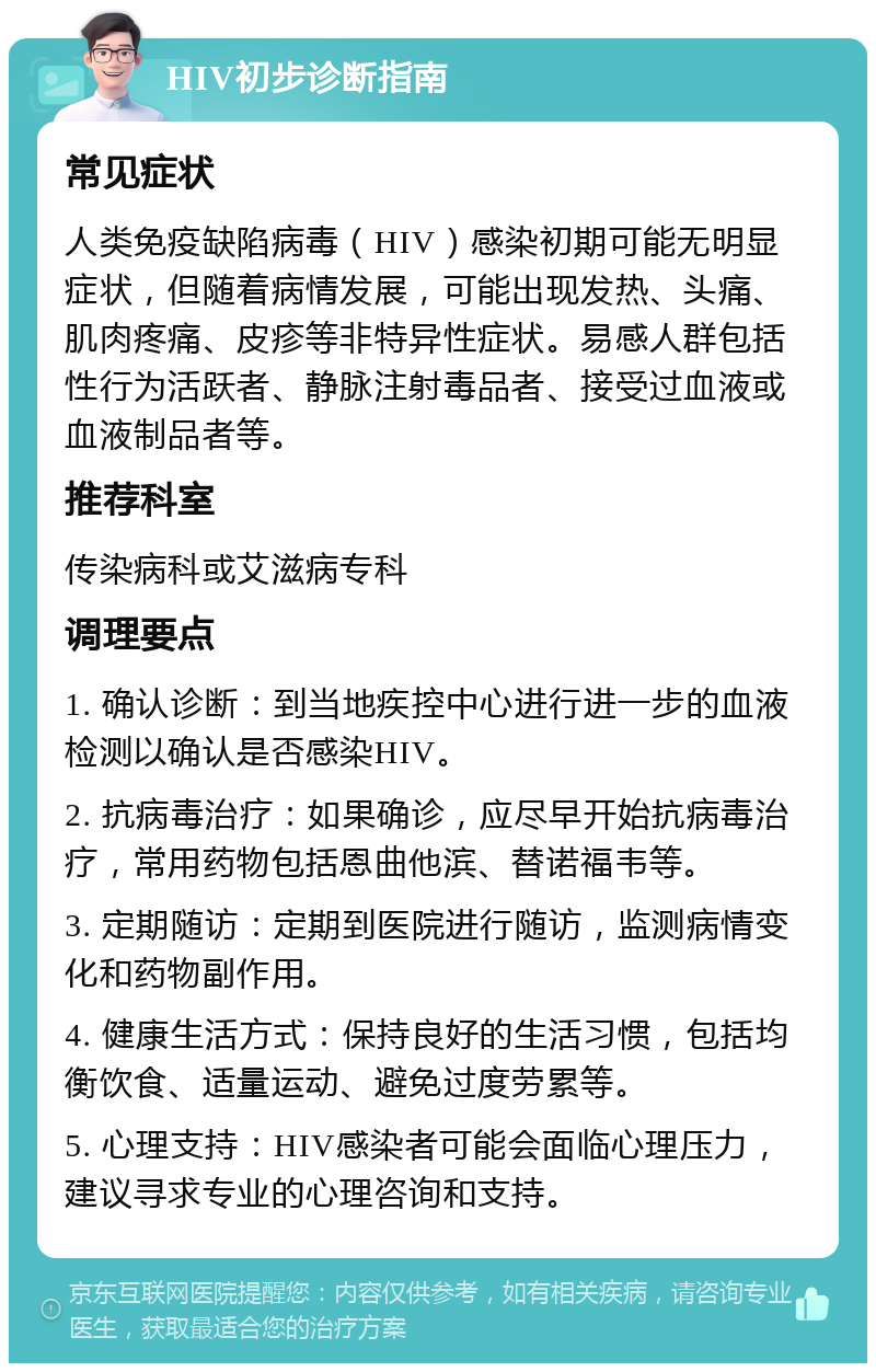 HIV初步诊断指南 常见症状 人类免疫缺陷病毒（HIV）感染初期可能无明显症状，但随着病情发展，可能出现发热、头痛、肌肉疼痛、皮疹等非特异性症状。易感人群包括性行为活跃者、静脉注射毒品者、接受过血液或血液制品者等。 推荐科室 传染病科或艾滋病专科 调理要点 1. 确认诊断：到当地疾控中心进行进一步的血液检测以确认是否感染HIV。 2. 抗病毒治疗：如果确诊，应尽早开始抗病毒治疗，常用药物包括恩曲他滨、替诺福韦等。 3. 定期随访：定期到医院进行随访，监测病情变化和药物副作用。 4. 健康生活方式：保持良好的生活习惯，包括均衡饮食、适量运动、避免过度劳累等。 5. 心理支持：HIV感染者可能会面临心理压力，建议寻求专业的心理咨询和支持。