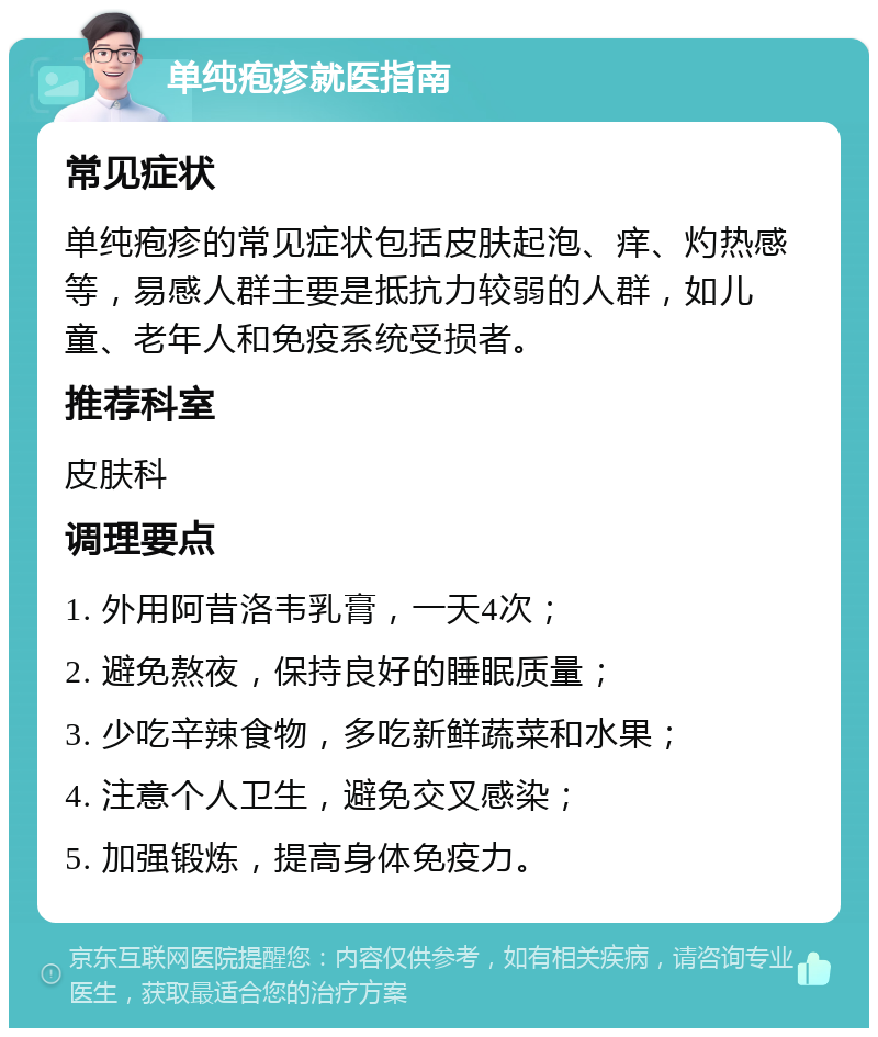 单纯疱疹就医指南 常见症状 单纯疱疹的常见症状包括皮肤起泡、痒、灼热感等，易感人群主要是抵抗力较弱的人群，如儿童、老年人和免疫系统受损者。 推荐科室 皮肤科 调理要点 1. 外用阿昔洛韦乳膏，一天4次； 2. 避免熬夜，保持良好的睡眠质量； 3. 少吃辛辣食物，多吃新鲜蔬菜和水果； 4. 注意个人卫生，避免交叉感染； 5. 加强锻炼，提高身体免疫力。