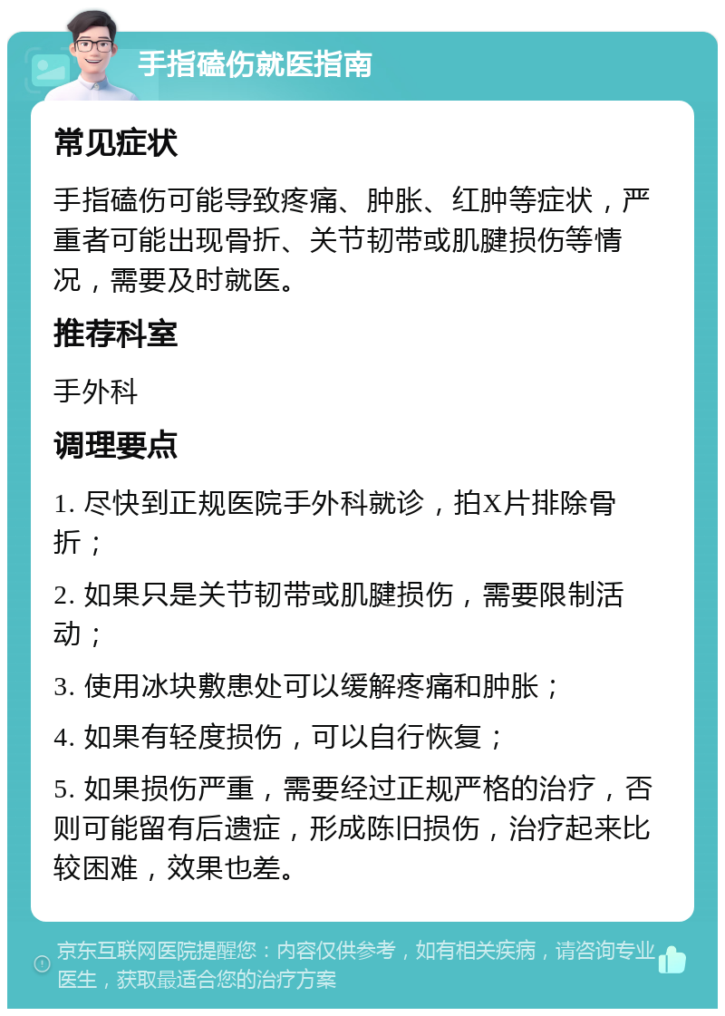 手指磕伤就医指南 常见症状 手指磕伤可能导致疼痛、肿胀、红肿等症状，严重者可能出现骨折、关节韧带或肌腱损伤等情况，需要及时就医。 推荐科室 手外科 调理要点 1. 尽快到正规医院手外科就诊，拍X片排除骨折； 2. 如果只是关节韧带或肌腱损伤，需要限制活动； 3. 使用冰块敷患处可以缓解疼痛和肿胀； 4. 如果有轻度损伤，可以自行恢复； 5. 如果损伤严重，需要经过正规严格的治疗，否则可能留有后遗症，形成陈旧损伤，治疗起来比较困难，效果也差。