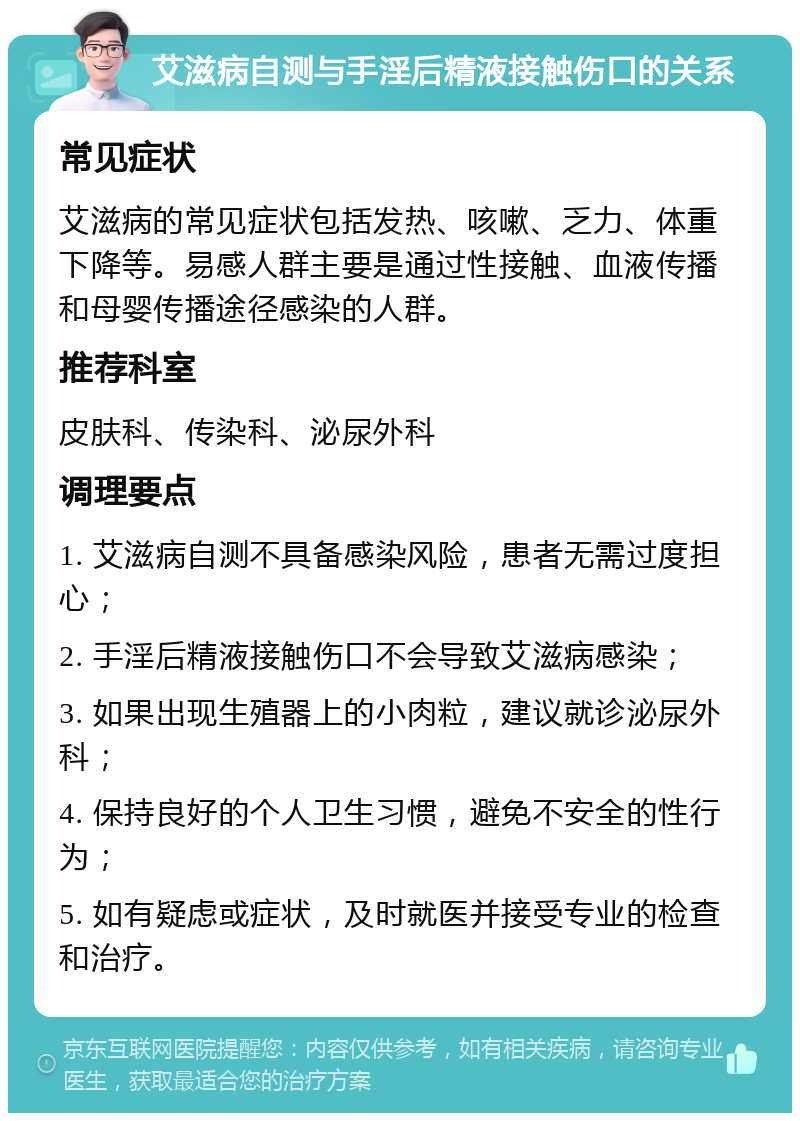 艾滋病自测与手淫后精液接触伤口的关系 常见症状 艾滋病的常见症状包括发热、咳嗽、乏力、体重下降等。易感人群主要是通过性接触、血液传播和母婴传播途径感染的人群。 推荐科室 皮肤科、传染科、泌尿外科 调理要点 1. 艾滋病自测不具备感染风险，患者无需过度担心； 2. 手淫后精液接触伤口不会导致艾滋病感染； 3. 如果出现生殖器上的小肉粒，建议就诊泌尿外科； 4. 保持良好的个人卫生习惯，避免不安全的性行为； 5. 如有疑虑或症状，及时就医并接受专业的检查和治疗。