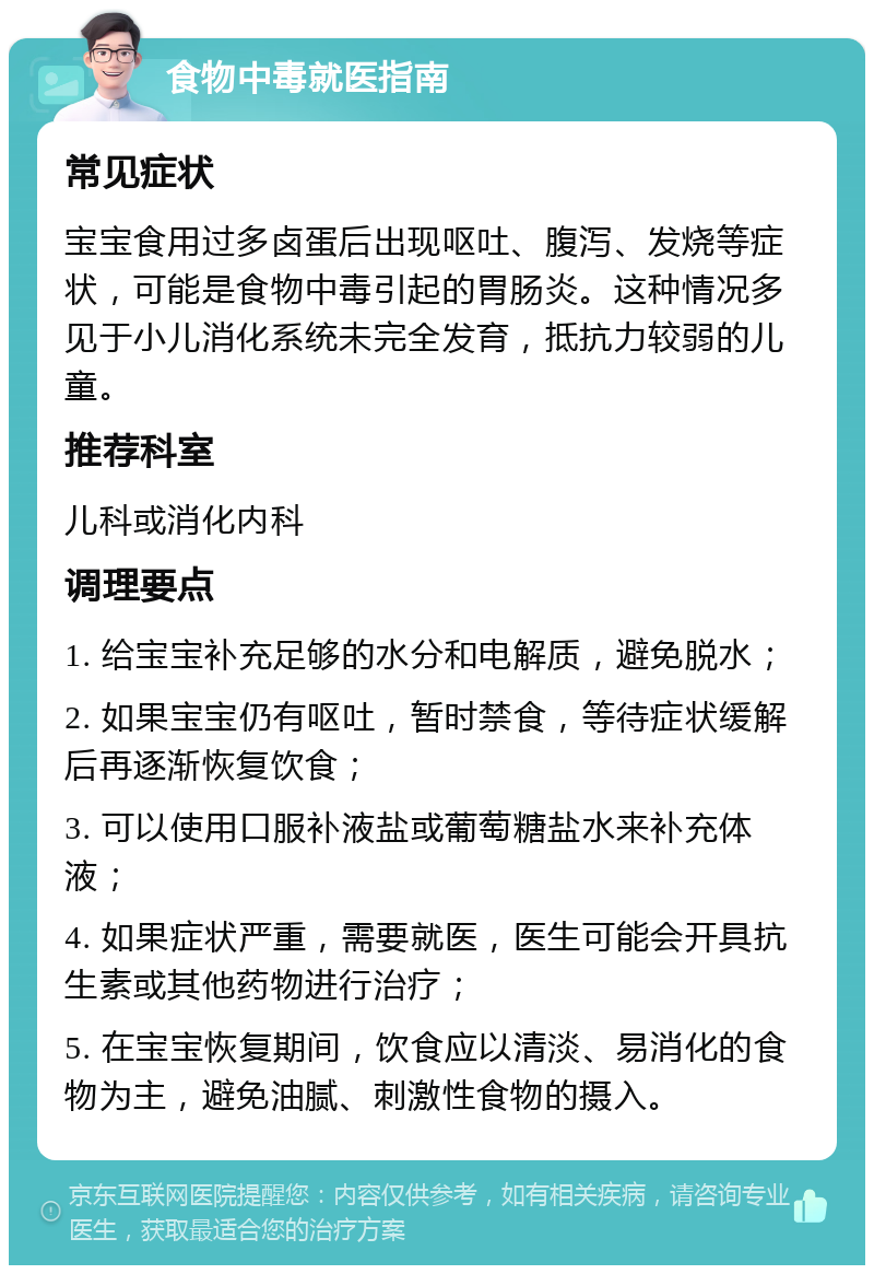 食物中毒就医指南 常见症状 宝宝食用过多卤蛋后出现呕吐、腹泻、发烧等症状，可能是食物中毒引起的胃肠炎。这种情况多见于小儿消化系统未完全发育，抵抗力较弱的儿童。 推荐科室 儿科或消化内科 调理要点 1. 给宝宝补充足够的水分和电解质，避免脱水； 2. 如果宝宝仍有呕吐，暂时禁食，等待症状缓解后再逐渐恢复饮食； 3. 可以使用口服补液盐或葡萄糖盐水来补充体液； 4. 如果症状严重，需要就医，医生可能会开具抗生素或其他药物进行治疗； 5. 在宝宝恢复期间，饮食应以清淡、易消化的食物为主，避免油腻、刺激性食物的摄入。