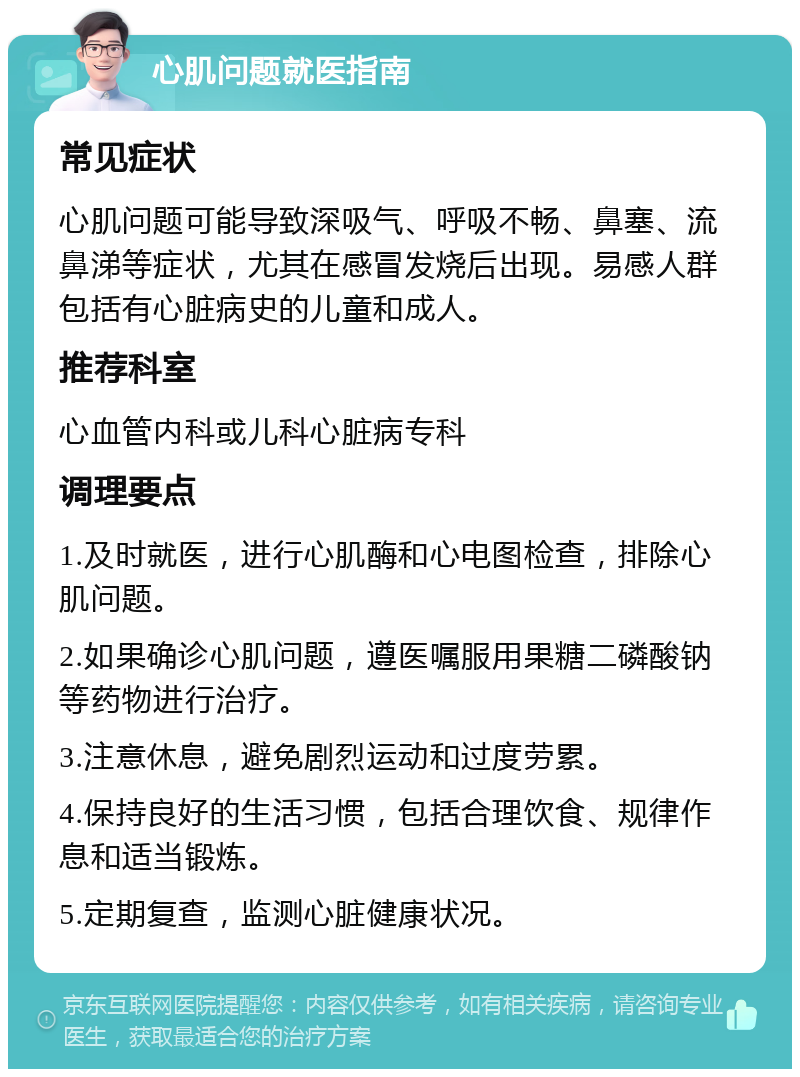 心肌问题就医指南 常见症状 心肌问题可能导致深吸气、呼吸不畅、鼻塞、流鼻涕等症状，尤其在感冒发烧后出现。易感人群包括有心脏病史的儿童和成人。 推荐科室 心血管内科或儿科心脏病专科 调理要点 1.及时就医，进行心肌酶和心电图检查，排除心肌问题。 2.如果确诊心肌问题，遵医嘱服用果糖二磷酸钠等药物进行治疗。 3.注意休息，避免剧烈运动和过度劳累。 4.保持良好的生活习惯，包括合理饮食、规律作息和适当锻炼。 5.定期复查，监测心脏健康状况。