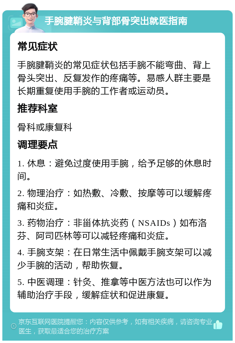 手腕腱鞘炎与背部骨突出就医指南 常见症状 手腕腱鞘炎的常见症状包括手腕不能弯曲、背上骨头突出、反复发作的疼痛等。易感人群主要是长期重复使用手腕的工作者或运动员。 推荐科室 骨科或康复科 调理要点 1. 休息：避免过度使用手腕，给予足够的休息时间。 2. 物理治疗：如热敷、冷敷、按摩等可以缓解疼痛和炎症。 3. 药物治疗：非甾体抗炎药（NSAIDs）如布洛芬、阿司匹林等可以减轻疼痛和炎症。 4. 手腕支架：在日常生活中佩戴手腕支架可以减少手腕的活动，帮助恢复。 5. 中医调理：针灸、推拿等中医方法也可以作为辅助治疗手段，缓解症状和促进康复。