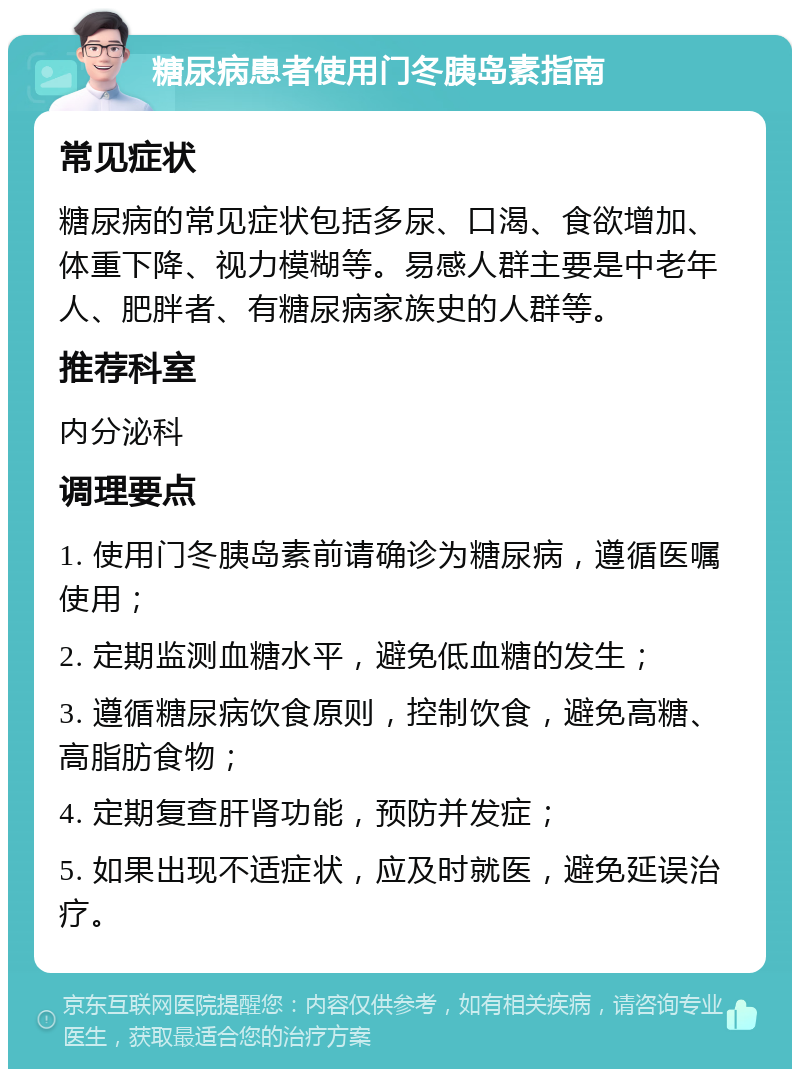 糖尿病患者使用门冬胰岛素指南 常见症状 糖尿病的常见症状包括多尿、口渴、食欲增加、体重下降、视力模糊等。易感人群主要是中老年人、肥胖者、有糖尿病家族史的人群等。 推荐科室 内分泌科 调理要点 1. 使用门冬胰岛素前请确诊为糖尿病，遵循医嘱使用； 2. 定期监测血糖水平，避免低血糖的发生； 3. 遵循糖尿病饮食原则，控制饮食，避免高糖、高脂肪食物； 4. 定期复查肝肾功能，预防并发症； 5. 如果出现不适症状，应及时就医，避免延误治疗。