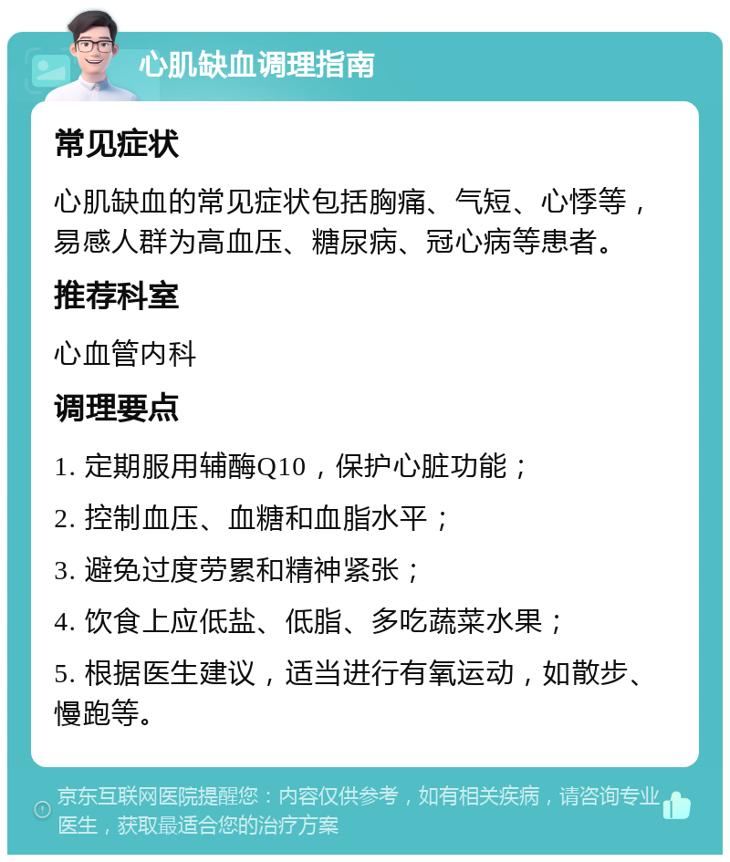 心肌缺血调理指南 常见症状 心肌缺血的常见症状包括胸痛、气短、心悸等，易感人群为高血压、糖尿病、冠心病等患者。 推荐科室 心血管内科 调理要点 1. 定期服用辅酶Q10，保护心脏功能； 2. 控制血压、血糖和血脂水平； 3. 避免过度劳累和精神紧张； 4. 饮食上应低盐、低脂、多吃蔬菜水果； 5. 根据医生建议，适当进行有氧运动，如散步、慢跑等。