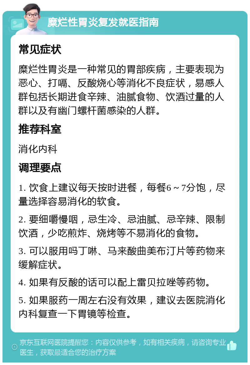 糜烂性胃炎复发就医指南 常见症状 糜烂性胃炎是一种常见的胃部疾病，主要表现为恶心、打嗝、反酸烧心等消化不良症状，易感人群包括长期进食辛辣、油腻食物、饮酒过量的人群以及有幽门螺杆菌感染的人群。 推荐科室 消化内科 调理要点 1. 饮食上建议每天按时进餐，每餐6～7分饱，尽量选择容易消化的软食。 2. 要细嚼慢咽，忌生冷、忌油腻、忌辛辣、限制饮酒，少吃煎炸、烧烤等不易消化的食物。 3. 可以服用吗丁啉、马来酸曲美布汀片等药物来缓解症状。 4. 如果有反酸的话可以配上雷贝拉唑等药物。 5. 如果服药一周左右没有效果，建议去医院消化内科复查一下胃镜等检查。