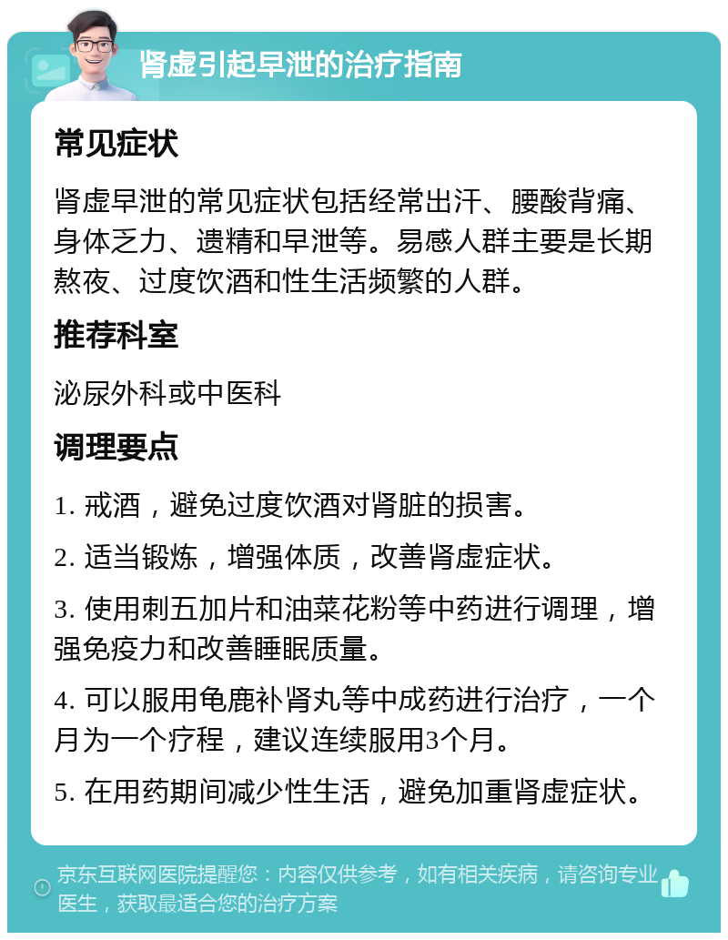 肾虚引起早泄的治疗指南 常见症状 肾虚早泄的常见症状包括经常出汗、腰酸背痛、身体乏力、遗精和早泄等。易感人群主要是长期熬夜、过度饮酒和性生活频繁的人群。 推荐科室 泌尿外科或中医科 调理要点 1. 戒酒，避免过度饮酒对肾脏的损害。 2. 适当锻炼，增强体质，改善肾虚症状。 3. 使用刺五加片和油菜花粉等中药进行调理，增强免疫力和改善睡眠质量。 4. 可以服用龟鹿补肾丸等中成药进行治疗，一个月为一个疗程，建议连续服用3个月。 5. 在用药期间减少性生活，避免加重肾虚症状。