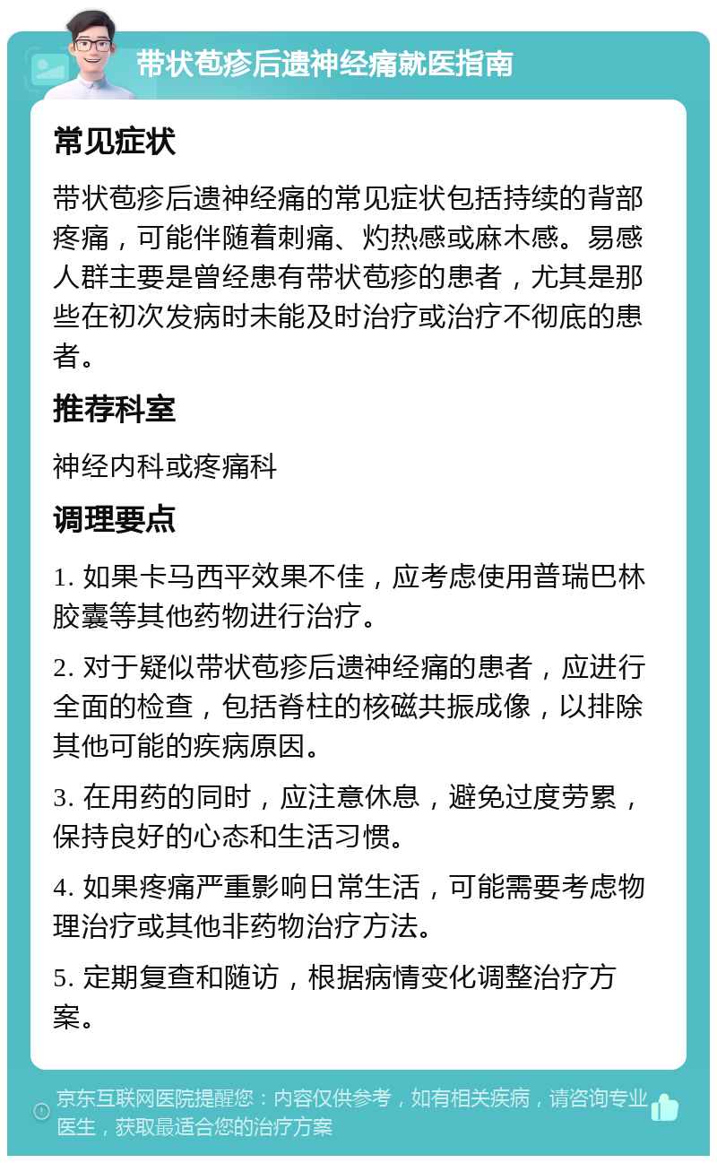 带状苞疹后遗神经痛就医指南 常见症状 带状苞疹后遗神经痛的常见症状包括持续的背部疼痛，可能伴随着刺痛、灼热感或麻木感。易感人群主要是曾经患有带状苞疹的患者，尤其是那些在初次发病时未能及时治疗或治疗不彻底的患者。 推荐科室 神经内科或疼痛科 调理要点 1. 如果卡马西平效果不佳，应考虑使用普瑞巴林胶囊等其他药物进行治疗。 2. 对于疑似带状苞疹后遗神经痛的患者，应进行全面的检查，包括脊柱的核磁共振成像，以排除其他可能的疾病原因。 3. 在用药的同时，应注意休息，避免过度劳累，保持良好的心态和生活习惯。 4. 如果疼痛严重影响日常生活，可能需要考虑物理治疗或其他非药物治疗方法。 5. 定期复查和随访，根据病情变化调整治疗方案。