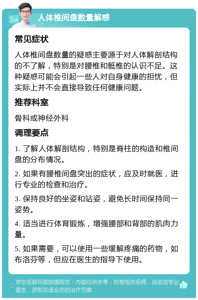 人体椎间盘数量解惑 常见症状 人体椎间盘数量的疑惑主要源于对人体解剖结构的不了解，特别是对腰椎和骶椎的认识不足。这种疑惑可能会引起一些人对自身健康的担忧，但实际上并不会直接导致任何健康问题。 推荐科室 骨科或神经外科 调理要点 1. 了解人体解剖结构，特别是脊柱的构造和椎间盘的分布情况。 2. 如果有腰椎间盘突出的症状，应及时就医，进行专业的检查和治疗。 3. 保持良好的坐姿和站姿，避免长时间保持同一姿势。 4. 适当进行体育锻炼，增强腰部和背部的肌肉力量。 5. 如果需要，可以使用一些缓解疼痛的药物，如布洛芬等，但应在医生的指导下使用。