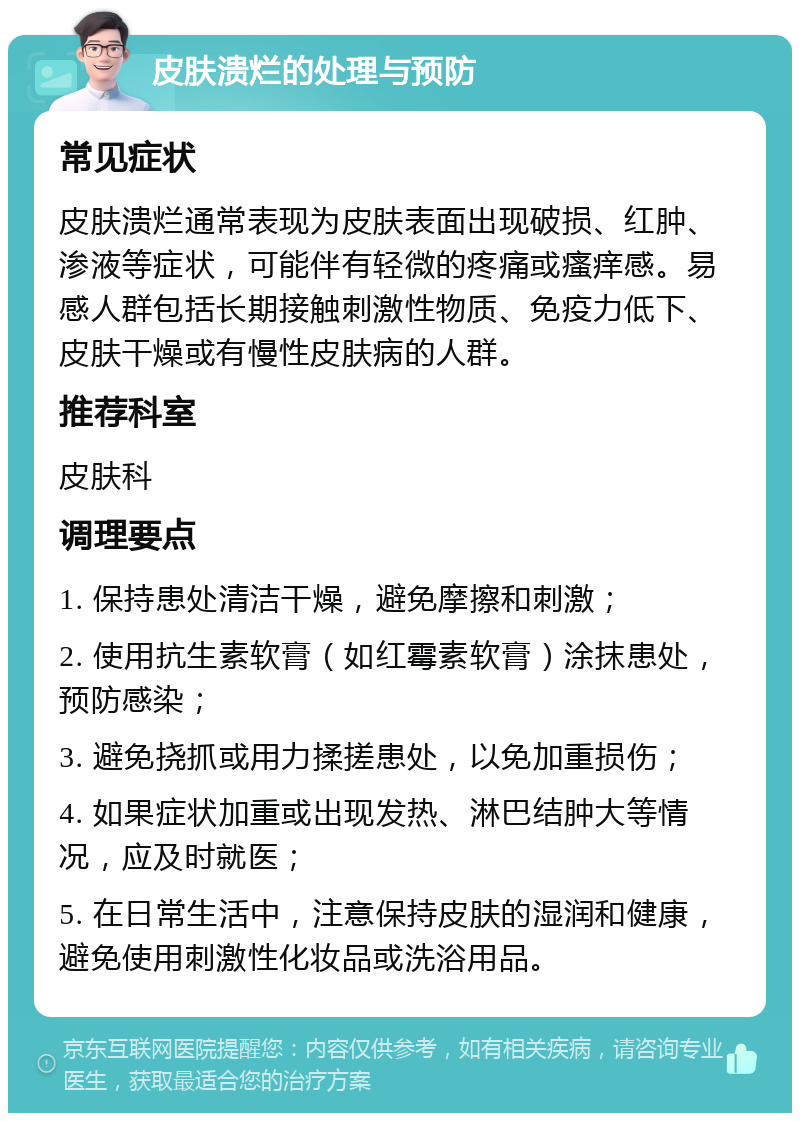 皮肤溃烂的处理与预防 常见症状 皮肤溃烂通常表现为皮肤表面出现破损、红肿、渗液等症状，可能伴有轻微的疼痛或瘙痒感。易感人群包括长期接触刺激性物质、免疫力低下、皮肤干燥或有慢性皮肤病的人群。 推荐科室 皮肤科 调理要点 1. 保持患处清洁干燥，避免摩擦和刺激； 2. 使用抗生素软膏（如红霉素软膏）涂抹患处，预防感染； 3. 避免挠抓或用力揉搓患处，以免加重损伤； 4. 如果症状加重或出现发热、淋巴结肿大等情况，应及时就医； 5. 在日常生活中，注意保持皮肤的湿润和健康，避免使用刺激性化妆品或洗浴用品。