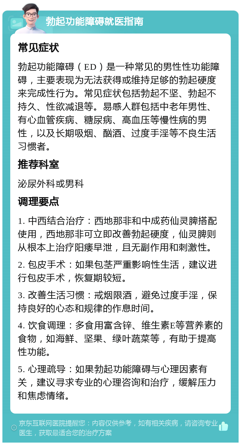 勃起功能障碍就医指南 常见症状 勃起功能障碍（ED）是一种常见的男性性功能障碍，主要表现为无法获得或维持足够的勃起硬度来完成性行为。常见症状包括勃起不坚、勃起不持久、性欲减退等。易感人群包括中老年男性、有心血管疾病、糖尿病、高血压等慢性病的男性，以及长期吸烟、酗酒、过度手淫等不良生活习惯者。 推荐科室 泌尿外科或男科 调理要点 1. 中西结合治疗：西地那非和中成药仙灵脾搭配使用，西地那非可立即改善勃起硬度，仙灵脾则从根本上治疗阳痿早泄，且无副作用和刺激性。 2. 包皮手术：如果包茎严重影响性生活，建议进行包皮手术，恢复期较短。 3. 改善生活习惯：戒烟限酒，避免过度手淫，保持良好的心态和规律的作息时间。 4. 饮食调理：多食用富含锌、维生素E等营养素的食物，如海鲜、坚果、绿叶蔬菜等，有助于提高性功能。 5. 心理疏导：如果勃起功能障碍与心理因素有关，建议寻求专业的心理咨询和治疗，缓解压力和焦虑情绪。