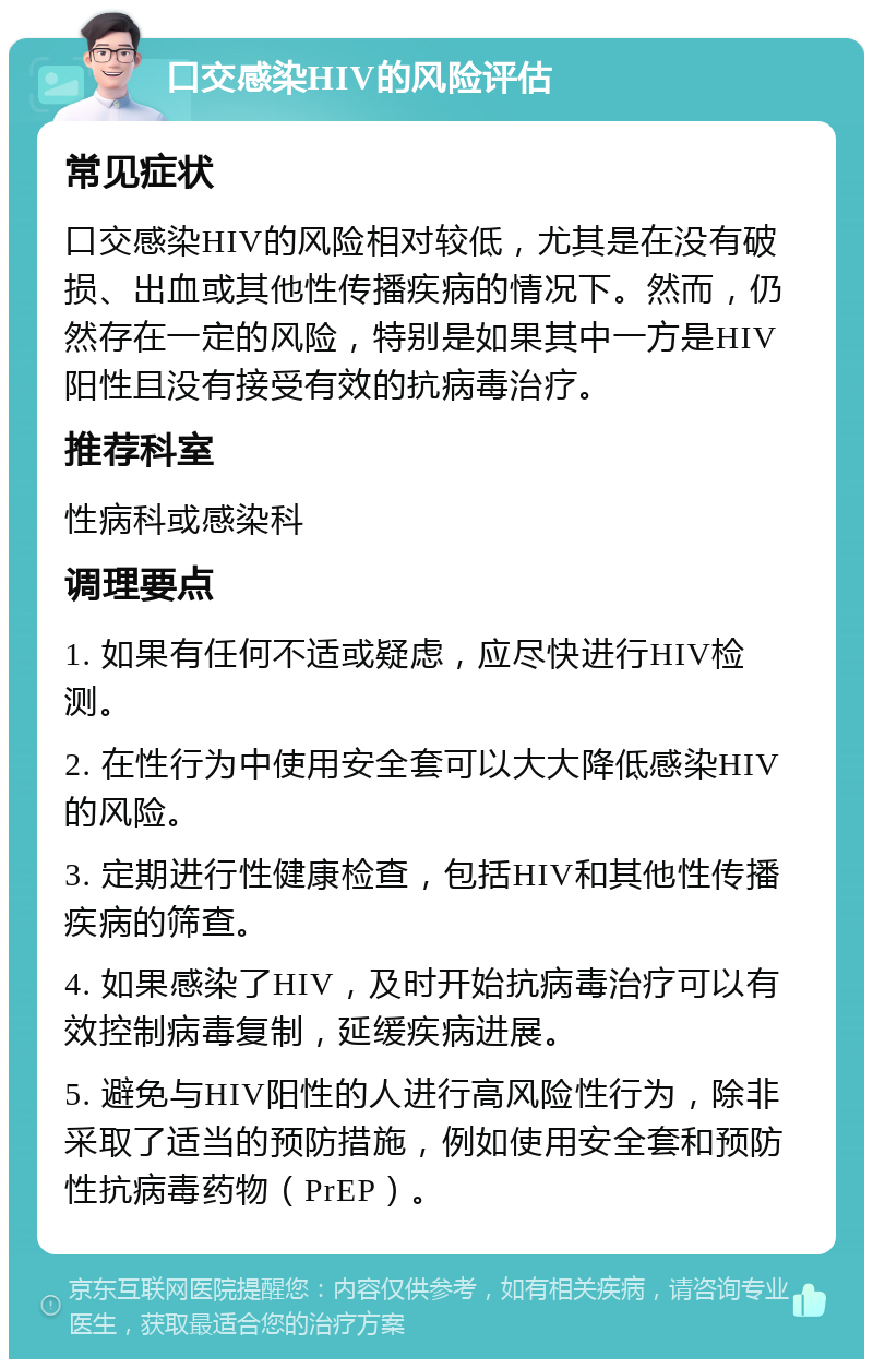 口交感染HIV的风险评估 常见症状 口交感染HIV的风险相对较低，尤其是在没有破损、出血或其他性传播疾病的情况下。然而，仍然存在一定的风险，特别是如果其中一方是HIV阳性且没有接受有效的抗病毒治疗。 推荐科室 性病科或感染科 调理要点 1. 如果有任何不适或疑虑，应尽快进行HIV检测。 2. 在性行为中使用安全套可以大大降低感染HIV的风险。 3. 定期进行性健康检查，包括HIV和其他性传播疾病的筛查。 4. 如果感染了HIV，及时开始抗病毒治疗可以有效控制病毒复制，延缓疾病进展。 5. 避免与HIV阳性的人进行高风险性行为，除非采取了适当的预防措施，例如使用安全套和预防性抗病毒药物（PrEP）。