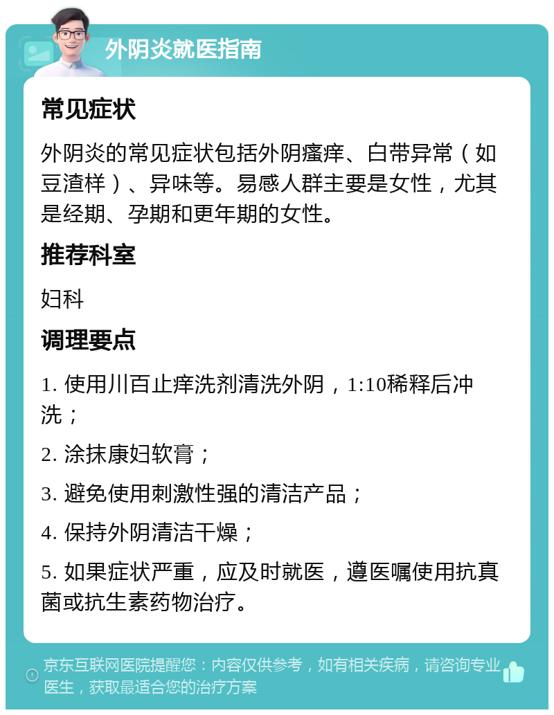 外阴炎就医指南 常见症状 外阴炎的常见症状包括外阴瘙痒、白带异常（如豆渣样）、异味等。易感人群主要是女性，尤其是经期、孕期和更年期的女性。 推荐科室 妇科 调理要点 1. 使用川百止痒洗剂清洗外阴，1:10稀释后冲洗； 2. 涂抹康妇软膏； 3. 避免使用刺激性强的清洁产品； 4. 保持外阴清洁干燥； 5. 如果症状严重，应及时就医，遵医嘱使用抗真菌或抗生素药物治疗。