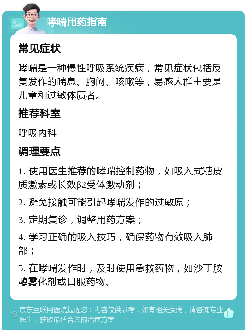 哮喘用药指南 常见症状 哮喘是一种慢性呼吸系统疾病，常见症状包括反复发作的喘息、胸闷、咳嗽等，易感人群主要是儿童和过敏体质者。 推荐科室 呼吸内科 调理要点 1. 使用医生推荐的哮喘控制药物，如吸入式糖皮质激素或长效β2受体激动剂； 2. 避免接触可能引起哮喘发作的过敏原； 3. 定期复诊，调整用药方案； 4. 学习正确的吸入技巧，确保药物有效吸入肺部； 5. 在哮喘发作时，及时使用急救药物，如沙丁胺醇雾化剂或口服药物。