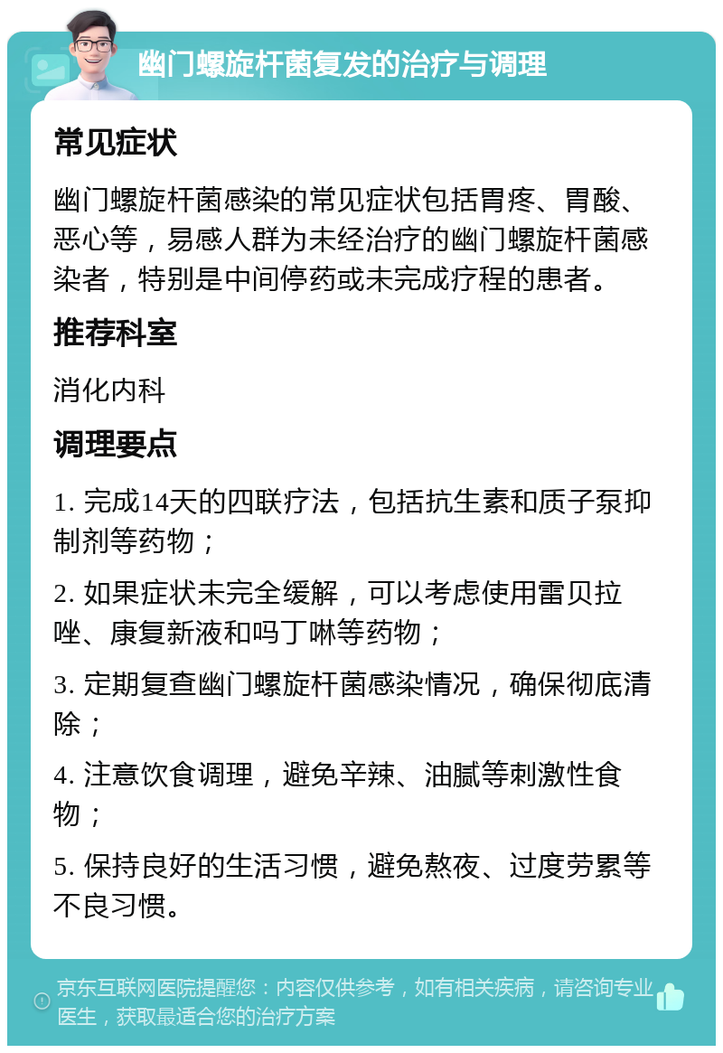 幽门螺旋杆菌复发的治疗与调理 常见症状 幽门螺旋杆菌感染的常见症状包括胃疼、胃酸、恶心等，易感人群为未经治疗的幽门螺旋杆菌感染者，特别是中间停药或未完成疗程的患者。 推荐科室 消化内科 调理要点 1. 完成14天的四联疗法，包括抗生素和质子泵抑制剂等药物； 2. 如果症状未完全缓解，可以考虑使用雷贝拉唑、康复新液和吗丁啉等药物； 3. 定期复查幽门螺旋杆菌感染情况，确保彻底清除； 4. 注意饮食调理，避免辛辣、油腻等刺激性食物； 5. 保持良好的生活习惯，避免熬夜、过度劳累等不良习惯。