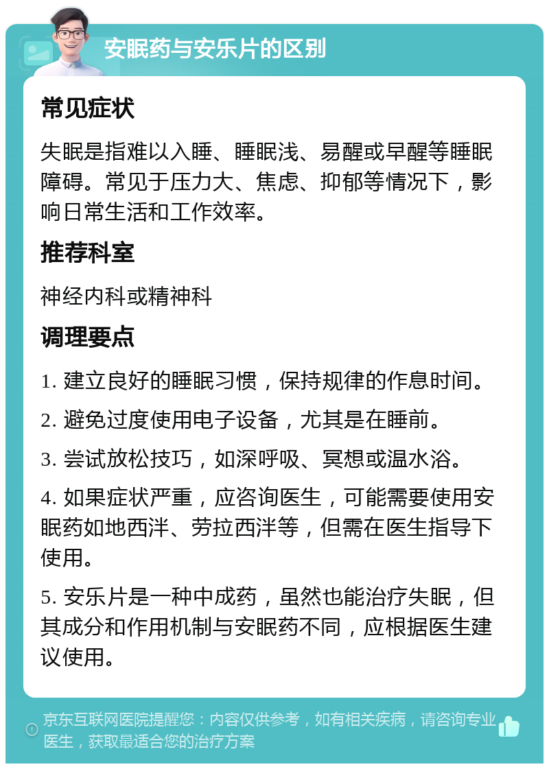 安眠药与安乐片的区别 常见症状 失眠是指难以入睡、睡眠浅、易醒或早醒等睡眠障碍。常见于压力大、焦虑、抑郁等情况下，影响日常生活和工作效率。 推荐科室 神经内科或精神科 调理要点 1. 建立良好的睡眠习惯，保持规律的作息时间。 2. 避免过度使用电子设备，尤其是在睡前。 3. 尝试放松技巧，如深呼吸、冥想或温水浴。 4. 如果症状严重，应咨询医生，可能需要使用安眠药如地西泮、劳拉西泮等，但需在医生指导下使用。 5. 安乐片是一种中成药，虽然也能治疗失眠，但其成分和作用机制与安眠药不同，应根据医生建议使用。