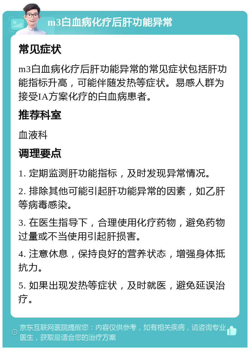 m3白血病化疗后肝功能异常 常见症状 m3白血病化疗后肝功能异常的常见症状包括肝功能指标升高，可能伴随发热等症状。易感人群为接受IA方案化疗的白血病患者。 推荐科室 血液科 调理要点 1. 定期监测肝功能指标，及时发现异常情况。 2. 排除其他可能引起肝功能异常的因素，如乙肝等病毒感染。 3. 在医生指导下，合理使用化疗药物，避免药物过量或不当使用引起肝损害。 4. 注意休息，保持良好的营养状态，增强身体抵抗力。 5. 如果出现发热等症状，及时就医，避免延误治疗。